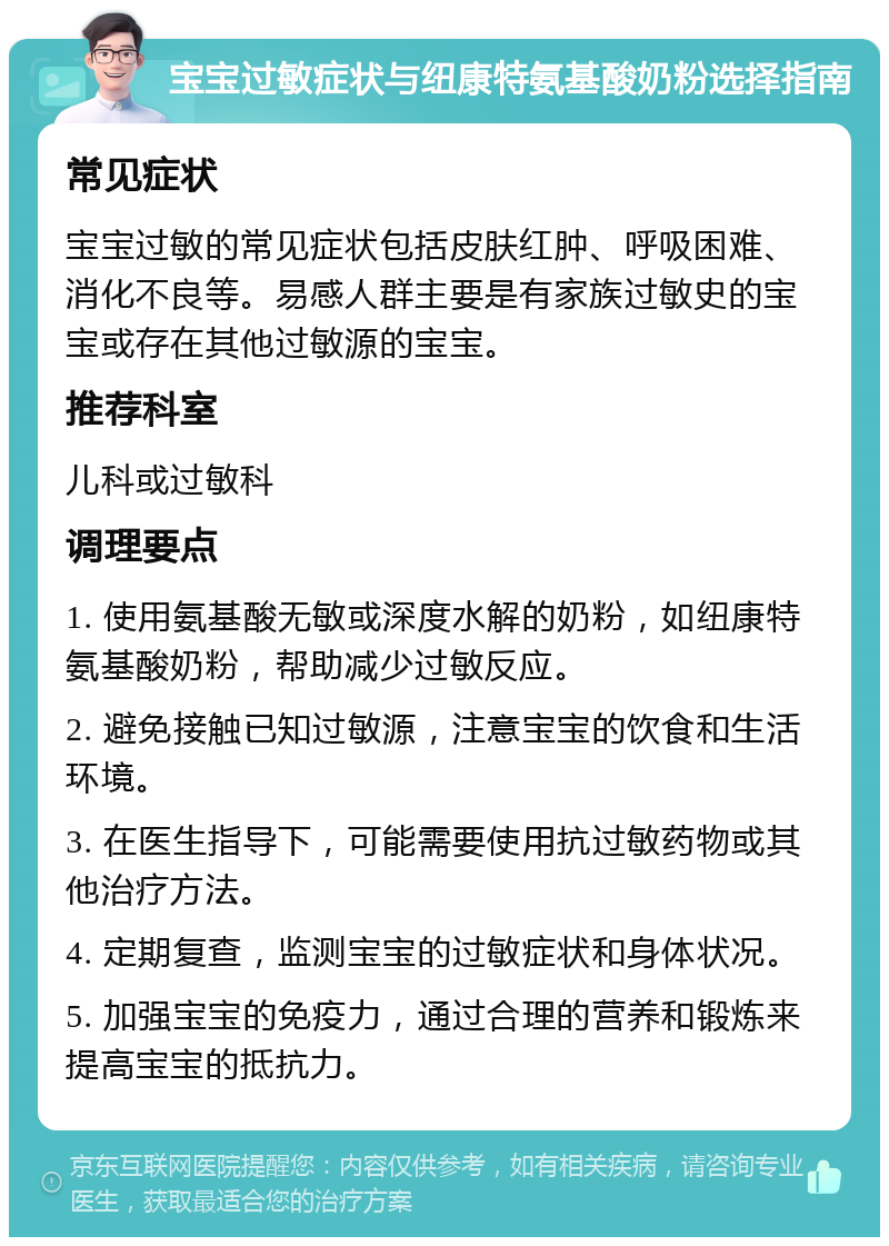 宝宝过敏症状与纽康特氨基酸奶粉选择指南 常见症状 宝宝过敏的常见症状包括皮肤红肿、呼吸困难、消化不良等。易感人群主要是有家族过敏史的宝宝或存在其他过敏源的宝宝。 推荐科室 儿科或过敏科 调理要点 1. 使用氨基酸无敏或深度水解的奶粉，如纽康特氨基酸奶粉，帮助减少过敏反应。 2. 避免接触已知过敏源，注意宝宝的饮食和生活环境。 3. 在医生指导下，可能需要使用抗过敏药物或其他治疗方法。 4. 定期复查，监测宝宝的过敏症状和身体状况。 5. 加强宝宝的免疫力，通过合理的营养和锻炼来提高宝宝的抵抗力。