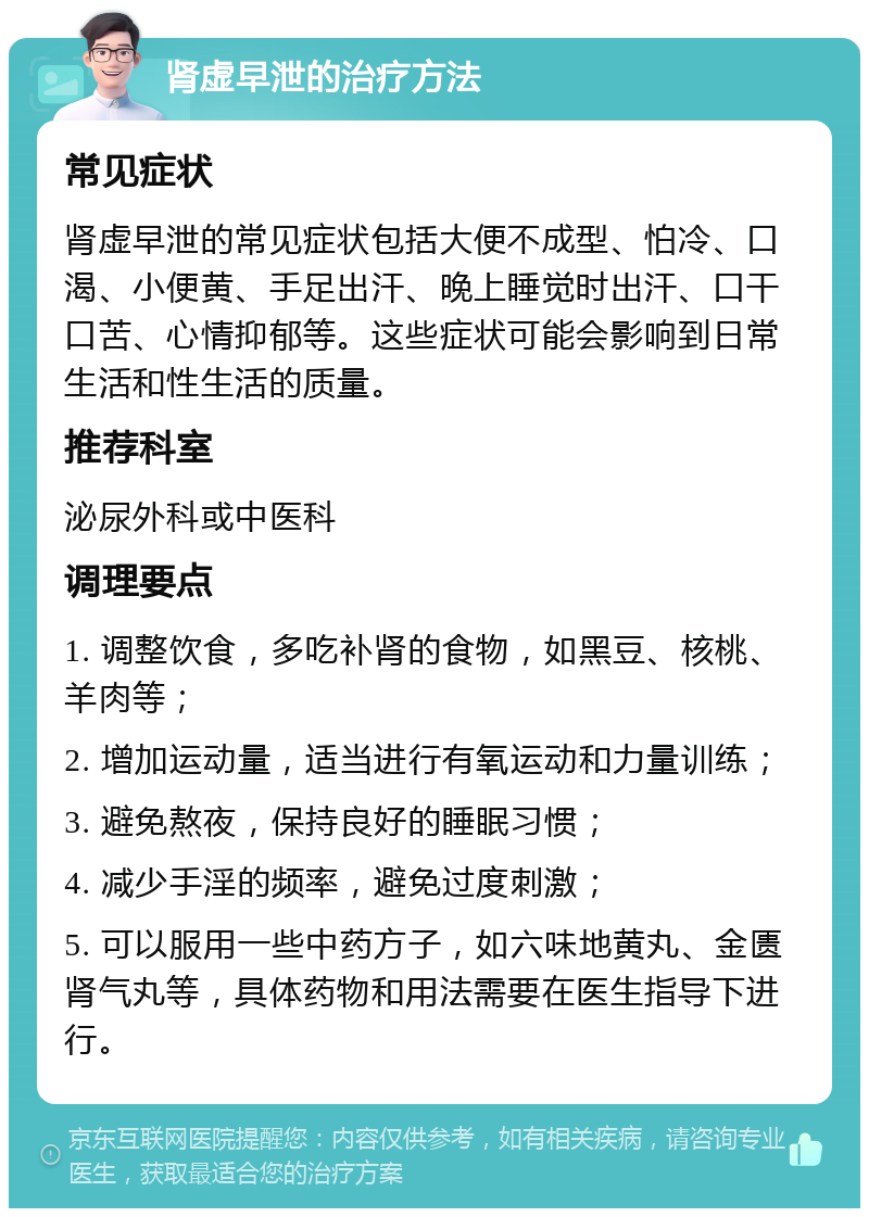 肾虚早泄的治疗方法 常见症状 肾虚早泄的常见症状包括大便不成型、怕冷、口渴、小便黄、手足出汗、晚上睡觉时出汗、口干口苦、心情抑郁等。这些症状可能会影响到日常生活和性生活的质量。 推荐科室 泌尿外科或中医科 调理要点 1. 调整饮食，多吃补肾的食物，如黑豆、核桃、羊肉等； 2. 增加运动量，适当进行有氧运动和力量训练； 3. 避免熬夜，保持良好的睡眠习惯； 4. 减少手淫的频率，避免过度刺激； 5. 可以服用一些中药方子，如六味地黄丸、金匮肾气丸等，具体药物和用法需要在医生指导下进行。