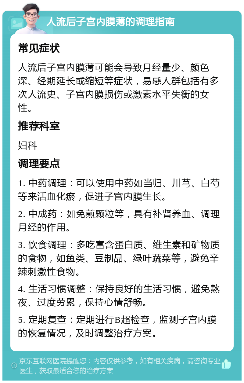 人流后子宫内膜薄的调理指南 常见症状 人流后子宫内膜薄可能会导致月经量少、颜色深、经期延长或缩短等症状，易感人群包括有多次人流史、子宫内膜损伤或激素水平失衡的女性。 推荐科室 妇科 调理要点 1. 中药调理：可以使用中药如当归、川芎、白芍等来活血化瘀，促进子宫内膜生长。 2. 中成药：如免煎颗粒等，具有补肾养血、调理月经的作用。 3. 饮食调理：多吃富含蛋白质、维生素和矿物质的食物，如鱼类、豆制品、绿叶蔬菜等，避免辛辣刺激性食物。 4. 生活习惯调整：保持良好的生活习惯，避免熬夜、过度劳累，保持心情舒畅。 5. 定期复查：定期进行B超检查，监测子宫内膜的恢复情况，及时调整治疗方案。