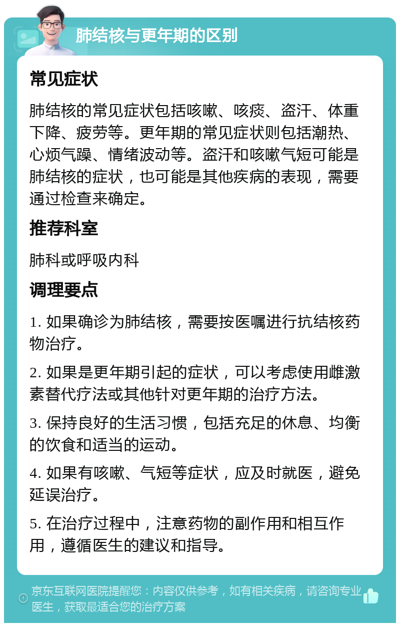 肺结核与更年期的区别 常见症状 肺结核的常见症状包括咳嗽、咳痰、盗汗、体重下降、疲劳等。更年期的常见症状则包括潮热、心烦气躁、情绪波动等。盗汗和咳嗽气短可能是肺结核的症状，也可能是其他疾病的表现，需要通过检查来确定。 推荐科室 肺科或呼吸内科 调理要点 1. 如果确诊为肺结核，需要按医嘱进行抗结核药物治疗。 2. 如果是更年期引起的症状，可以考虑使用雌激素替代疗法或其他针对更年期的治疗方法。 3. 保持良好的生活习惯，包括充足的休息、均衡的饮食和适当的运动。 4. 如果有咳嗽、气短等症状，应及时就医，避免延误治疗。 5. 在治疗过程中，注意药物的副作用和相互作用，遵循医生的建议和指导。