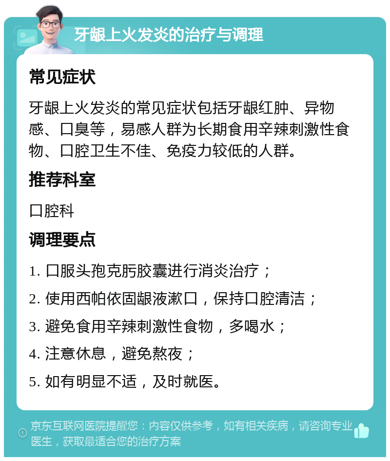 牙龈上火发炎的治疗与调理 常见症状 牙龈上火发炎的常见症状包括牙龈红肿、异物感、口臭等，易感人群为长期食用辛辣刺激性食物、口腔卫生不佳、免疫力较低的人群。 推荐科室 口腔科 调理要点 1. 口服头孢克肟胶囊进行消炎治疗； 2. 使用西帕依固龈液漱口，保持口腔清洁； 3. 避免食用辛辣刺激性食物，多喝水； 4. 注意休息，避免熬夜； 5. 如有明显不适，及时就医。