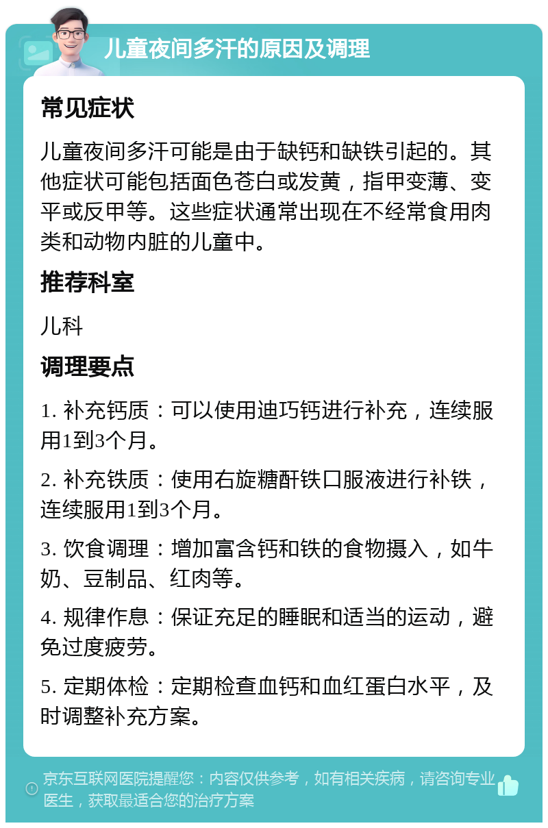 儿童夜间多汗的原因及调理 常见症状 儿童夜间多汗可能是由于缺钙和缺铁引起的。其他症状可能包括面色苍白或发黄，指甲变薄、变平或反甲等。这些症状通常出现在不经常食用肉类和动物内脏的儿童中。 推荐科室 儿科 调理要点 1. 补充钙质：可以使用迪巧钙进行补充，连续服用1到3个月。 2. 补充铁质：使用右旋糖酐铁口服液进行补铁，连续服用1到3个月。 3. 饮食调理：增加富含钙和铁的食物摄入，如牛奶、豆制品、红肉等。 4. 规律作息：保证充足的睡眠和适当的运动，避免过度疲劳。 5. 定期体检：定期检查血钙和血红蛋白水平，及时调整补充方案。