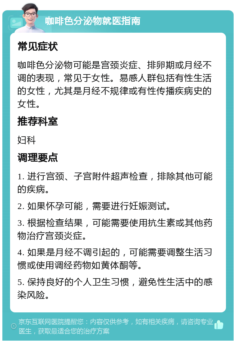 咖啡色分泌物就医指南 常见症状 咖啡色分泌物可能是宫颈炎症、排卵期或月经不调的表现，常见于女性。易感人群包括有性生活的女性，尤其是月经不规律或有性传播疾病史的女性。 推荐科室 妇科 调理要点 1. 进行宫颈、子宫附件超声检查，排除其他可能的疾病。 2. 如果怀孕可能，需要进行妊娠测试。 3. 根据检查结果，可能需要使用抗生素或其他药物治疗宫颈炎症。 4. 如果是月经不调引起的，可能需要调整生活习惯或使用调经药物如黄体酮等。 5. 保持良好的个人卫生习惯，避免性生活中的感染风险。