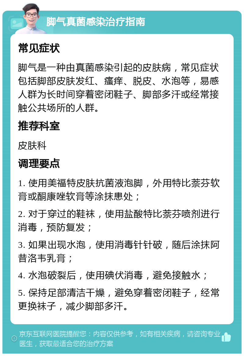 脚气真菌感染治疗指南 常见症状 脚气是一种由真菌感染引起的皮肤病，常见症状包括脚部皮肤发红、瘙痒、脱皮、水泡等，易感人群为长时间穿着密闭鞋子、脚部多汗或经常接触公共场所的人群。 推荐科室 皮肤科 调理要点 1. 使用美福特皮肤抗菌液泡脚，外用特比萘芬软膏或酮康唑软膏等涂抹患处； 2. 对于穿过的鞋袜，使用盐酸特比萘芬喷剂进行消毒，预防复发； 3. 如果出现水泡，使用消毒针针破，随后涂抹阿昔洛韦乳膏； 4. 水泡破裂后，使用碘伏消毒，避免接触水； 5. 保持足部清洁干燥，避免穿着密闭鞋子，经常更换袜子，减少脚部多汗。