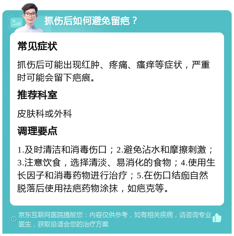 抓伤后如何避免留疤？ 常见症状 抓伤后可能出现红肿、疼痛、瘙痒等症状，严重时可能会留下疤痕。 推荐科室 皮肤科或外科 调理要点 1.及时清洁和消毒伤口；2.避免沾水和摩擦刺激；3.注意饮食，选择清淡、易消化的食物；4.使用生长因子和消毒药物进行治疗；5.在伤口结痂自然脱落后使用祛疤药物涂抹，如疤克等。