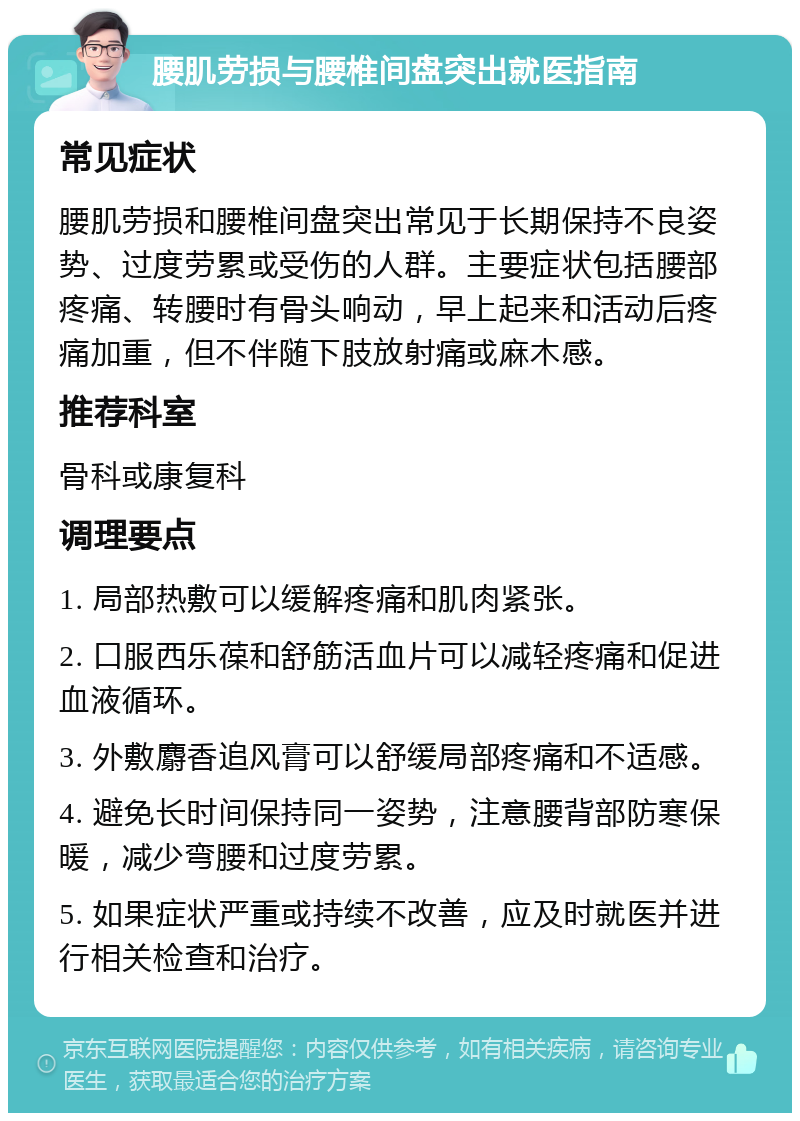 腰肌劳损与腰椎间盘突出就医指南 常见症状 腰肌劳损和腰椎间盘突出常见于长期保持不良姿势、过度劳累或受伤的人群。主要症状包括腰部疼痛、转腰时有骨头响动，早上起来和活动后疼痛加重，但不伴随下肢放射痛或麻木感。 推荐科室 骨科或康复科 调理要点 1. 局部热敷可以缓解疼痛和肌肉紧张。 2. 口服西乐葆和舒筋活血片可以减轻疼痛和促进血液循环。 3. 外敷麝香追风膏可以舒缓局部疼痛和不适感。 4. 避免长时间保持同一姿势，注意腰背部防寒保暖，减少弯腰和过度劳累。 5. 如果症状严重或持续不改善，应及时就医并进行相关检查和治疗。