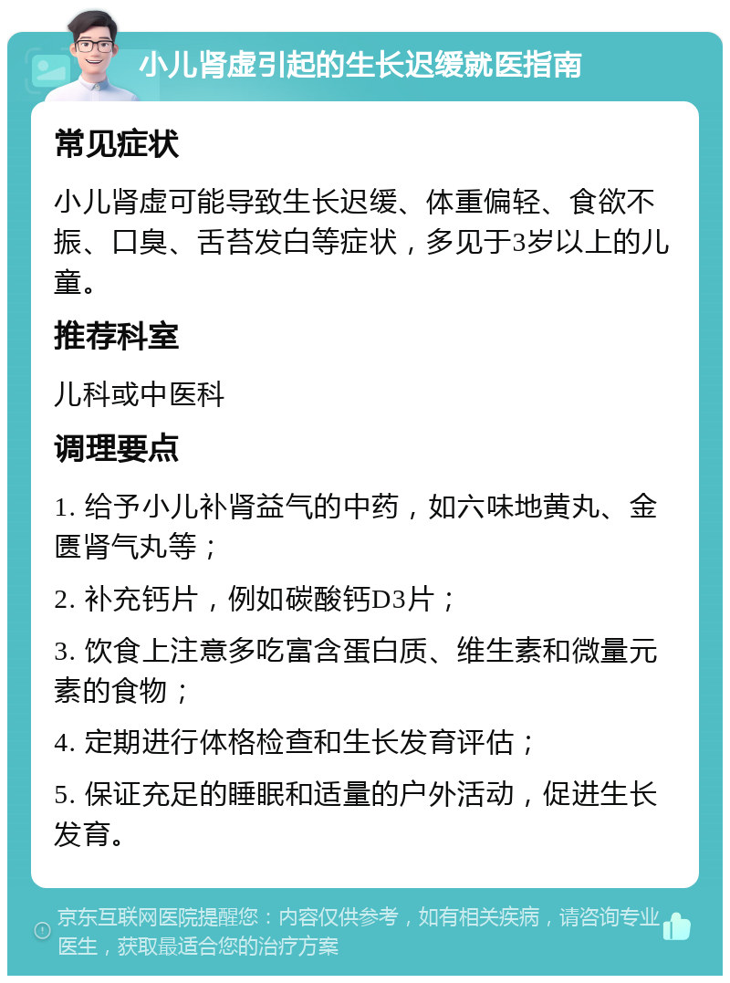 小儿肾虚引起的生长迟缓就医指南 常见症状 小儿肾虚可能导致生长迟缓、体重偏轻、食欲不振、口臭、舌苔发白等症状，多见于3岁以上的儿童。 推荐科室 儿科或中医科 调理要点 1. 给予小儿补肾益气的中药，如六味地黄丸、金匮肾气丸等； 2. 补充钙片，例如碳酸钙D3片； 3. 饮食上注意多吃富含蛋白质、维生素和微量元素的食物； 4. 定期进行体格检查和生长发育评估； 5. 保证充足的睡眠和适量的户外活动，促进生长发育。