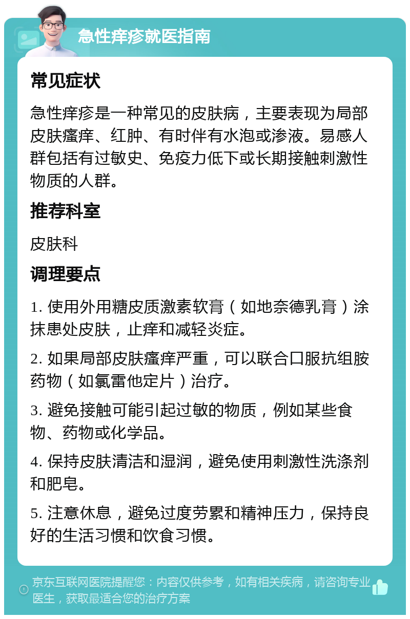 急性痒疹就医指南 常见症状 急性痒疹是一种常见的皮肤病，主要表现为局部皮肤瘙痒、红肿、有时伴有水泡或渗液。易感人群包括有过敏史、免疫力低下或长期接触刺激性物质的人群。 推荐科室 皮肤科 调理要点 1. 使用外用糖皮质激素软膏（如地奈德乳膏）涂抹患处皮肤，止痒和减轻炎症。 2. 如果局部皮肤瘙痒严重，可以联合口服抗组胺药物（如氯雷他定片）治疗。 3. 避免接触可能引起过敏的物质，例如某些食物、药物或化学品。 4. 保持皮肤清洁和湿润，避免使用刺激性洗涤剂和肥皂。 5. 注意休息，避免过度劳累和精神压力，保持良好的生活习惯和饮食习惯。