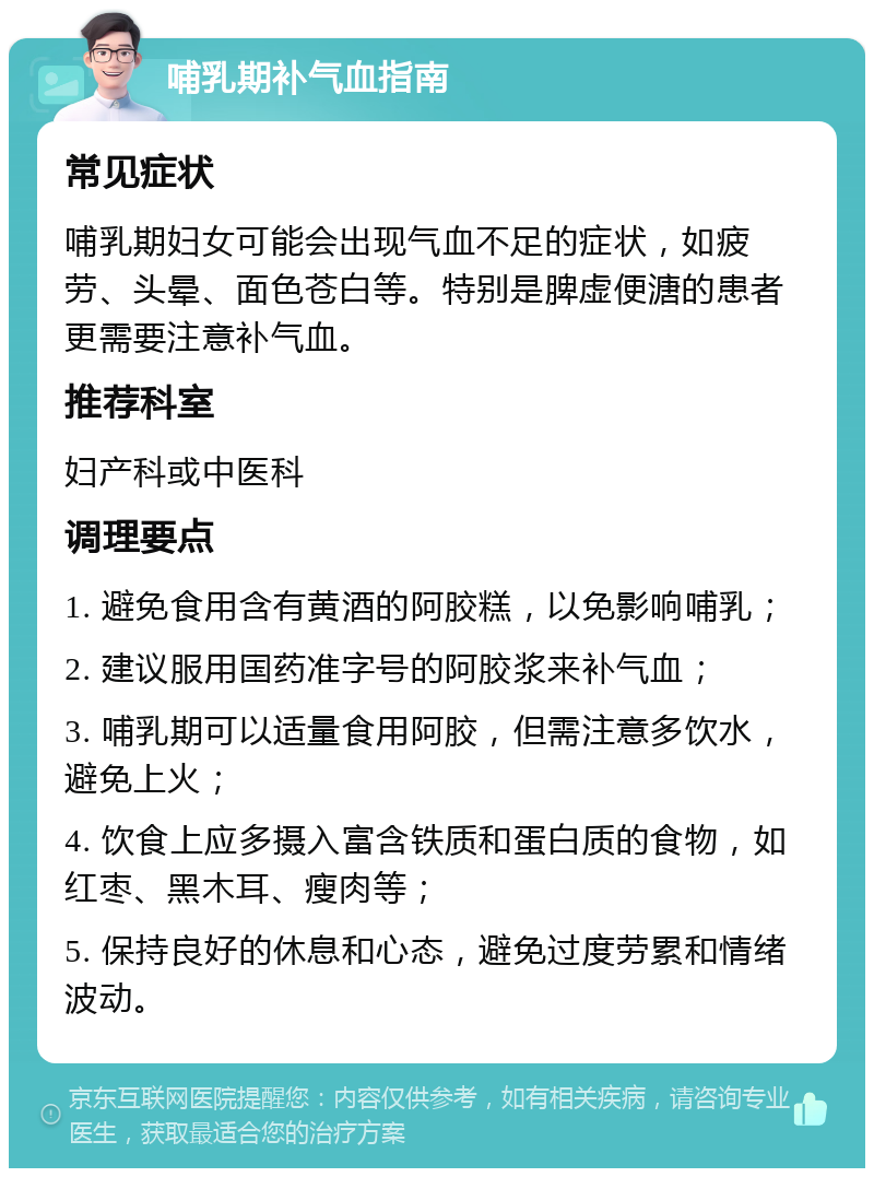 哺乳期补气血指南 常见症状 哺乳期妇女可能会出现气血不足的症状，如疲劳、头晕、面色苍白等。特别是脾虚便溏的患者更需要注意补气血。 推荐科室 妇产科或中医科 调理要点 1. 避免食用含有黄酒的阿胶糕，以免影响哺乳； 2. 建议服用国药准字号的阿胶浆来补气血； 3. 哺乳期可以适量食用阿胶，但需注意多饮水，避免上火； 4. 饮食上应多摄入富含铁质和蛋白质的食物，如红枣、黑木耳、瘦肉等； 5. 保持良好的休息和心态，避免过度劳累和情绪波动。