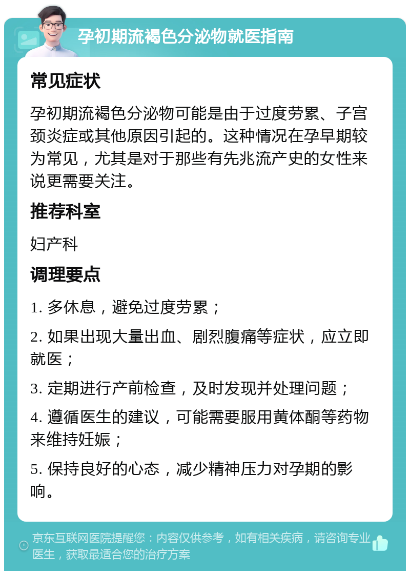 孕初期流褐色分泌物就医指南 常见症状 孕初期流褐色分泌物可能是由于过度劳累、子宫颈炎症或其他原因引起的。这种情况在孕早期较为常见，尤其是对于那些有先兆流产史的女性来说更需要关注。 推荐科室 妇产科 调理要点 1. 多休息，避免过度劳累； 2. 如果出现大量出血、剧烈腹痛等症状，应立即就医； 3. 定期进行产前检查，及时发现并处理问题； 4. 遵循医生的建议，可能需要服用黄体酮等药物来维持妊娠； 5. 保持良好的心态，减少精神压力对孕期的影响。