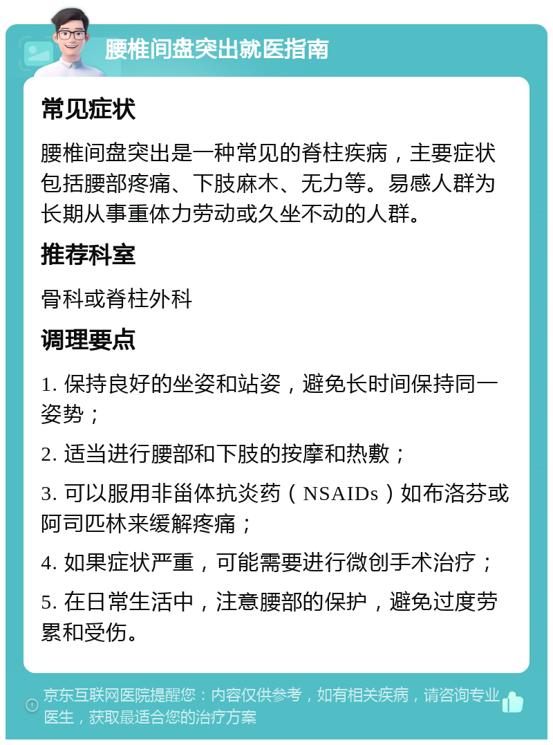 腰椎间盘突出就医指南 常见症状 腰椎间盘突出是一种常见的脊柱疾病，主要症状包括腰部疼痛、下肢麻木、无力等。易感人群为长期从事重体力劳动或久坐不动的人群。 推荐科室 骨科或脊柱外科 调理要点 1. 保持良好的坐姿和站姿，避免长时间保持同一姿势； 2. 适当进行腰部和下肢的按摩和热敷； 3. 可以服用非甾体抗炎药（NSAIDs）如布洛芬或阿司匹林来缓解疼痛； 4. 如果症状严重，可能需要进行微创手术治疗； 5. 在日常生活中，注意腰部的保护，避免过度劳累和受伤。