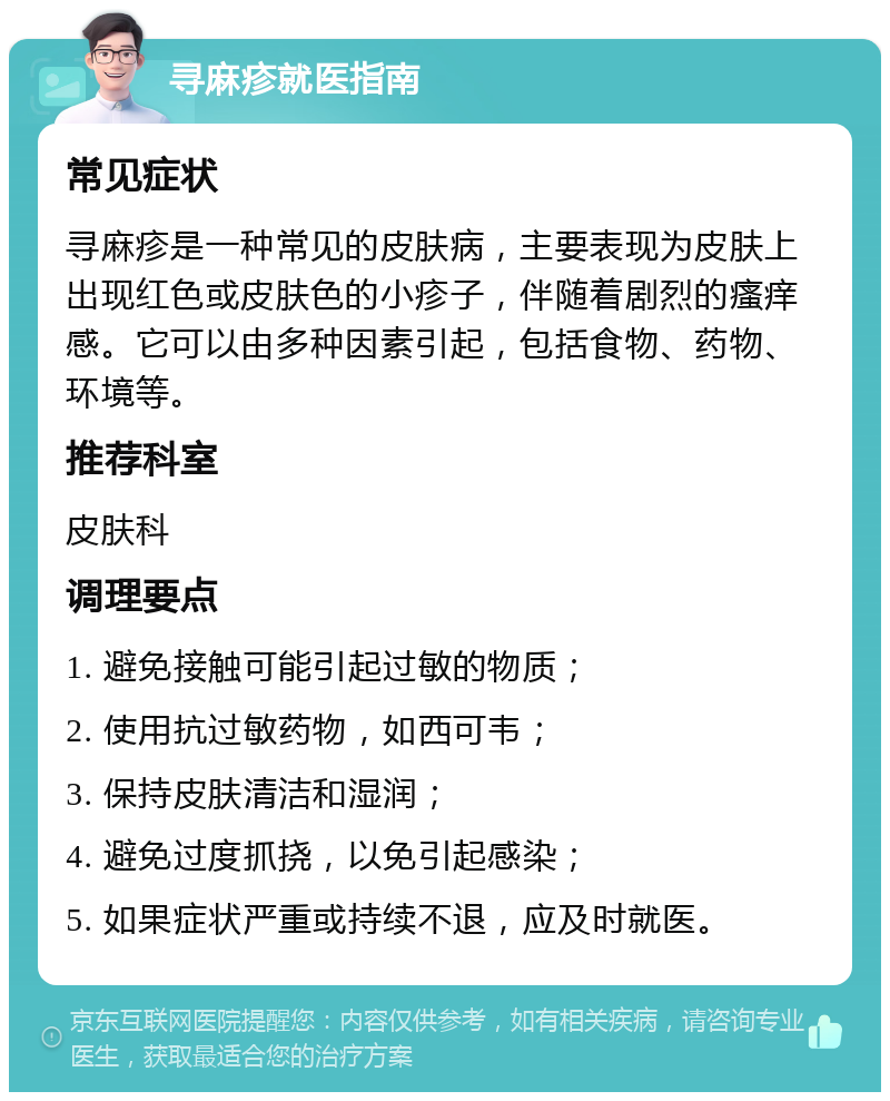 寻麻疹就医指南 常见症状 寻麻疹是一种常见的皮肤病，主要表现为皮肤上出现红色或皮肤色的小疹子，伴随着剧烈的瘙痒感。它可以由多种因素引起，包括食物、药物、环境等。 推荐科室 皮肤科 调理要点 1. 避免接触可能引起过敏的物质； 2. 使用抗过敏药物，如西可韦； 3. 保持皮肤清洁和湿润； 4. 避免过度抓挠，以免引起感染； 5. 如果症状严重或持续不退，应及时就医。