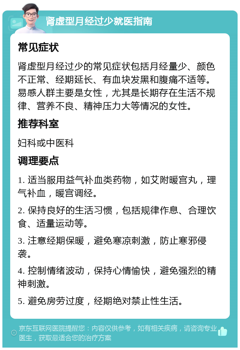 肾虚型月经过少就医指南 常见症状 肾虚型月经过少的常见症状包括月经量少、颜色不正常、经期延长、有血块发黑和腹痛不适等。易感人群主要是女性，尤其是长期存在生活不规律、营养不良、精神压力大等情况的女性。 推荐科室 妇科或中医科 调理要点 1. 适当服用益气补血类药物，如艾附暖宫丸，理气补血，暖宫调经。 2. 保持良好的生活习惯，包括规律作息、合理饮食、适量运动等。 3. 注意经期保暖，避免寒凉刺激，防止寒邪侵袭。 4. 控制情绪波动，保持心情愉快，避免强烈的精神刺激。 5. 避免房劳过度，经期绝对禁止性生活。