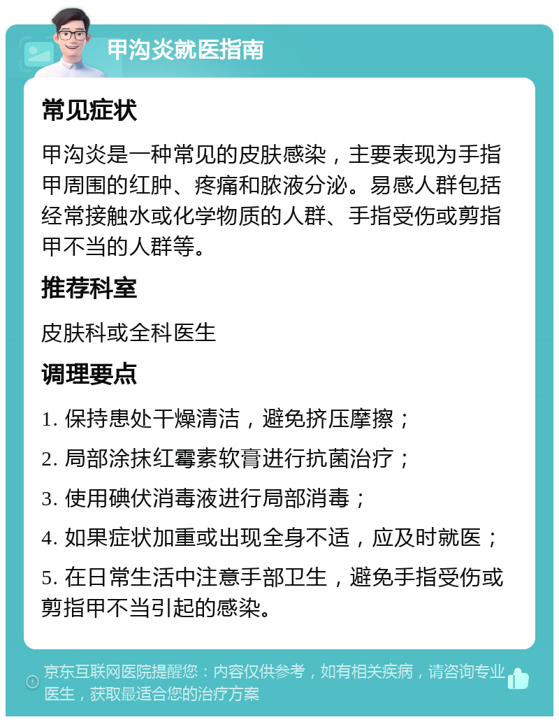 甲沟炎就医指南 常见症状 甲沟炎是一种常见的皮肤感染，主要表现为手指甲周围的红肿、疼痛和脓液分泌。易感人群包括经常接触水或化学物质的人群、手指受伤或剪指甲不当的人群等。 推荐科室 皮肤科或全科医生 调理要点 1. 保持患处干燥清洁，避免挤压摩擦； 2. 局部涂抹红霉素软膏进行抗菌治疗； 3. 使用碘伏消毒液进行局部消毒； 4. 如果症状加重或出现全身不适，应及时就医； 5. 在日常生活中注意手部卫生，避免手指受伤或剪指甲不当引起的感染。