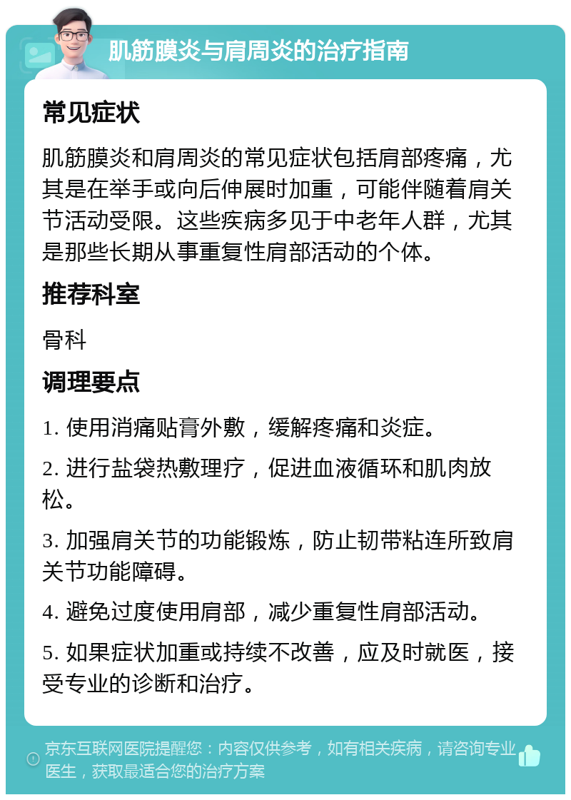 肌筋膜炎与肩周炎的治疗指南 常见症状 肌筋膜炎和肩周炎的常见症状包括肩部疼痛，尤其是在举手或向后伸展时加重，可能伴随着肩关节活动受限。这些疾病多见于中老年人群，尤其是那些长期从事重复性肩部活动的个体。 推荐科室 骨科 调理要点 1. 使用消痛贴膏外敷，缓解疼痛和炎症。 2. 进行盐袋热敷理疗，促进血液循环和肌肉放松。 3. 加强肩关节的功能锻炼，防止韧带粘连所致肩关节功能障碍。 4. 避免过度使用肩部，减少重复性肩部活动。 5. 如果症状加重或持续不改善，应及时就医，接受专业的诊断和治疗。