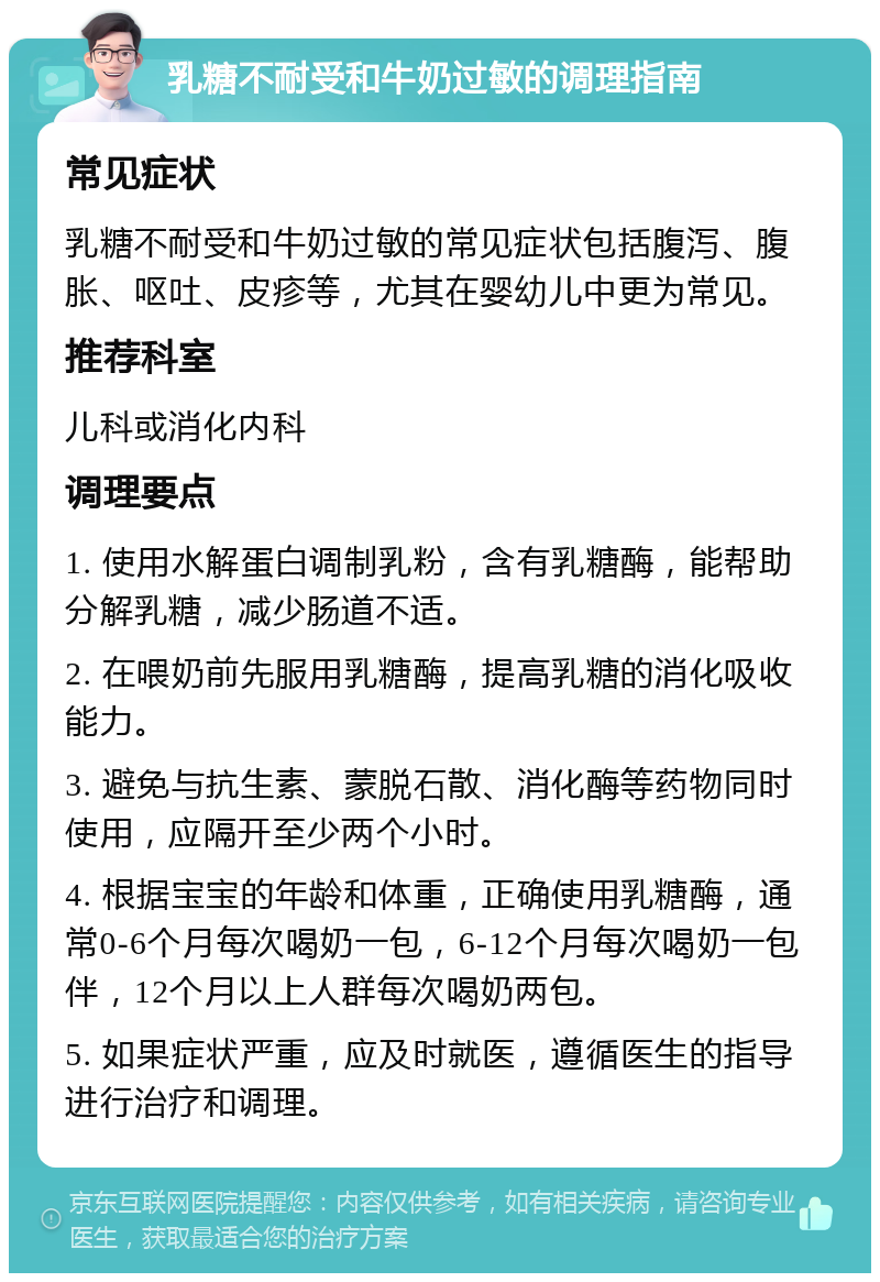 乳糖不耐受和牛奶过敏的调理指南 常见症状 乳糖不耐受和牛奶过敏的常见症状包括腹泻、腹胀、呕吐、皮疹等，尤其在婴幼儿中更为常见。 推荐科室 儿科或消化内科 调理要点 1. 使用水解蛋白调制乳粉，含有乳糖酶，能帮助分解乳糖，减少肠道不适。 2. 在喂奶前先服用乳糖酶，提高乳糖的消化吸收能力。 3. 避免与抗生素、蒙脱石散、消化酶等药物同时使用，应隔开至少两个小时。 4. 根据宝宝的年龄和体重，正确使用乳糖酶，通常0-6个月每次喝奶一包，6-12个月每次喝奶一包伴，12个月以上人群每次喝奶两包。 5. 如果症状严重，应及时就医，遵循医生的指导进行治疗和调理。