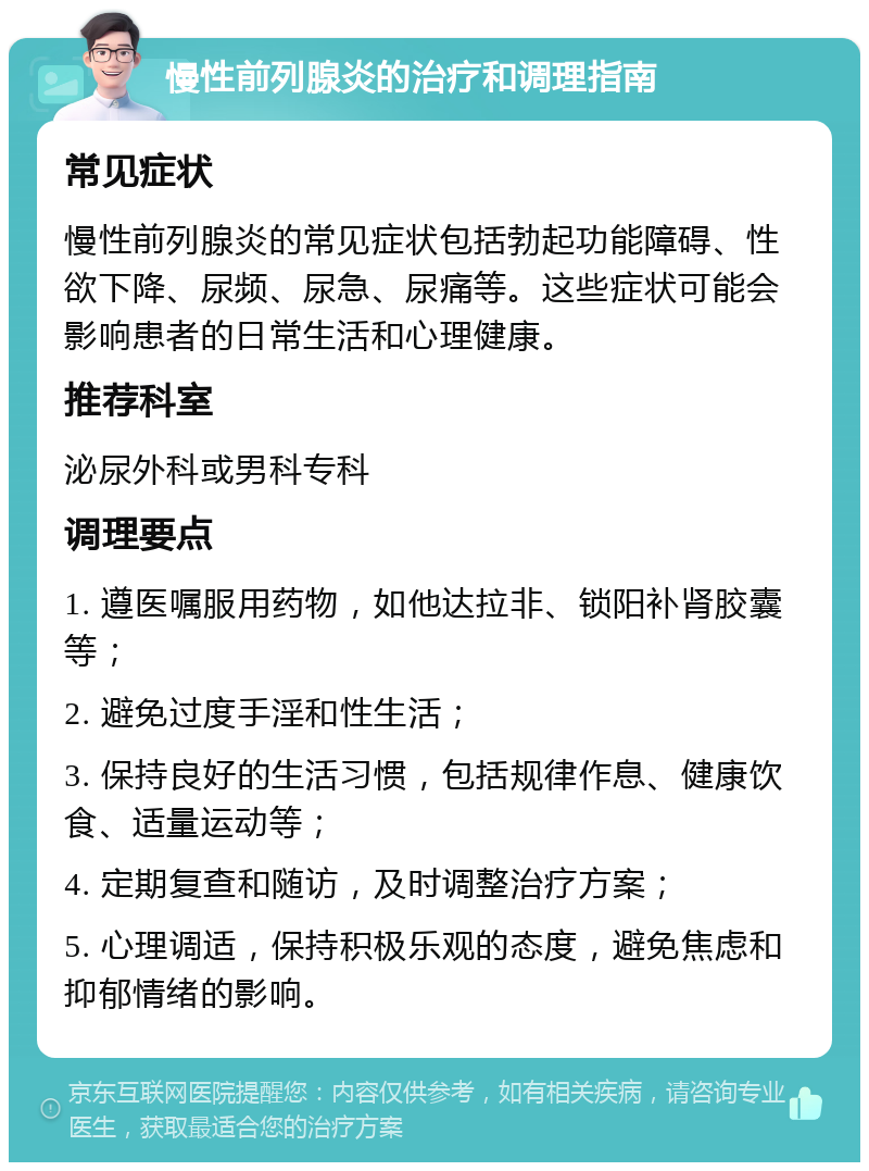 慢性前列腺炎的治疗和调理指南 常见症状 慢性前列腺炎的常见症状包括勃起功能障碍、性欲下降、尿频、尿急、尿痛等。这些症状可能会影响患者的日常生活和心理健康。 推荐科室 泌尿外科或男科专科 调理要点 1. 遵医嘱服用药物，如他达拉非、锁阳补肾胶囊等； 2. 避免过度手淫和性生活； 3. 保持良好的生活习惯，包括规律作息、健康饮食、适量运动等； 4. 定期复查和随访，及时调整治疗方案； 5. 心理调适，保持积极乐观的态度，避免焦虑和抑郁情绪的影响。