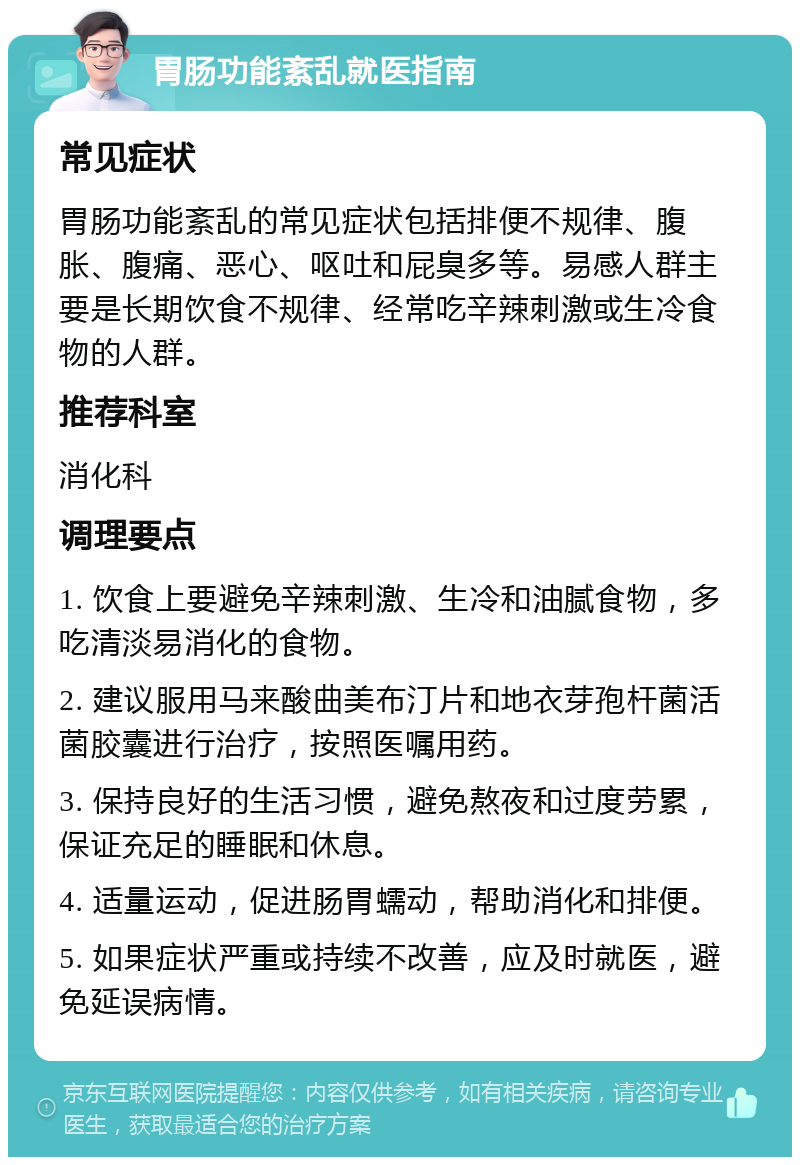 胃肠功能紊乱就医指南 常见症状 胃肠功能紊乱的常见症状包括排便不规律、腹胀、腹痛、恶心、呕吐和屁臭多等。易感人群主要是长期饮食不规律、经常吃辛辣刺激或生冷食物的人群。 推荐科室 消化科 调理要点 1. 饮食上要避免辛辣刺激、生冷和油腻食物，多吃清淡易消化的食物。 2. 建议服用马来酸曲美布汀片和地衣芽孢杆菌活菌胶囊进行治疗，按照医嘱用药。 3. 保持良好的生活习惯，避免熬夜和过度劳累，保证充足的睡眠和休息。 4. 适量运动，促进肠胃蠕动，帮助消化和排便。 5. 如果症状严重或持续不改善，应及时就医，避免延误病情。