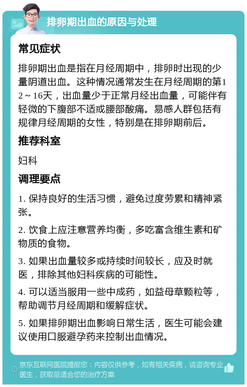 排卵期出血的原因与处理 常见症状 排卵期出血是指在月经周期中，排卵时出现的少量阴道出血。这种情况通常发生在月经周期的第12～16天，出血量少于正常月经出血量，可能伴有轻微的下腹部不适或腰部酸痛。易感人群包括有规律月经周期的女性，特别是在排卵期前后。 推荐科室 妇科 调理要点 1. 保持良好的生活习惯，避免过度劳累和精神紧张。 2. 饮食上应注意营养均衡，多吃富含维生素和矿物质的食物。 3. 如果出血量较多或持续时间较长，应及时就医，排除其他妇科疾病的可能性。 4. 可以适当服用一些中成药，如益母草颗粒等，帮助调节月经周期和缓解症状。 5. 如果排卵期出血影响日常生活，医生可能会建议使用口服避孕药来控制出血情况。