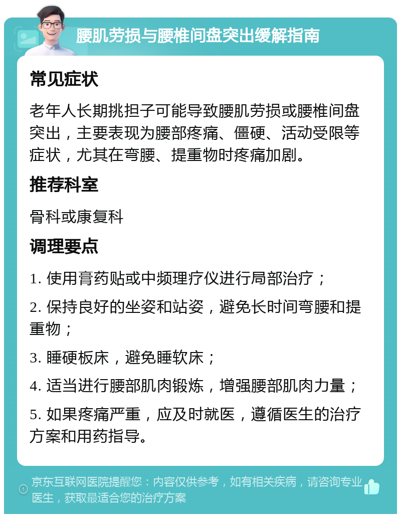 腰肌劳损与腰椎间盘突出缓解指南 常见症状 老年人长期挑担子可能导致腰肌劳损或腰椎间盘突出，主要表现为腰部疼痛、僵硬、活动受限等症状，尤其在弯腰、提重物时疼痛加剧。 推荐科室 骨科或康复科 调理要点 1. 使用膏药贴或中频理疗仪进行局部治疗； 2. 保持良好的坐姿和站姿，避免长时间弯腰和提重物； 3. 睡硬板床，避免睡软床； 4. 适当进行腰部肌肉锻炼，增强腰部肌肉力量； 5. 如果疼痛严重，应及时就医，遵循医生的治疗方案和用药指导。