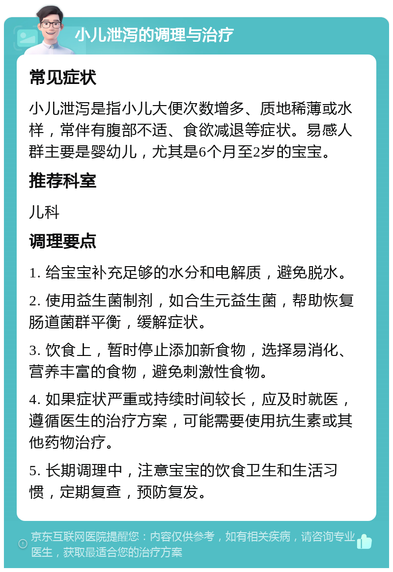 小儿泄泻的调理与治疗 常见症状 小儿泄泻是指小儿大便次数增多、质地稀薄或水样，常伴有腹部不适、食欲减退等症状。易感人群主要是婴幼儿，尤其是6个月至2岁的宝宝。 推荐科室 儿科 调理要点 1. 给宝宝补充足够的水分和电解质，避免脱水。 2. 使用益生菌制剂，如合生元益生菌，帮助恢复肠道菌群平衡，缓解症状。 3. 饮食上，暂时停止添加新食物，选择易消化、营养丰富的食物，避免刺激性食物。 4. 如果症状严重或持续时间较长，应及时就医，遵循医生的治疗方案，可能需要使用抗生素或其他药物治疗。 5. 长期调理中，注意宝宝的饮食卫生和生活习惯，定期复查，预防复发。