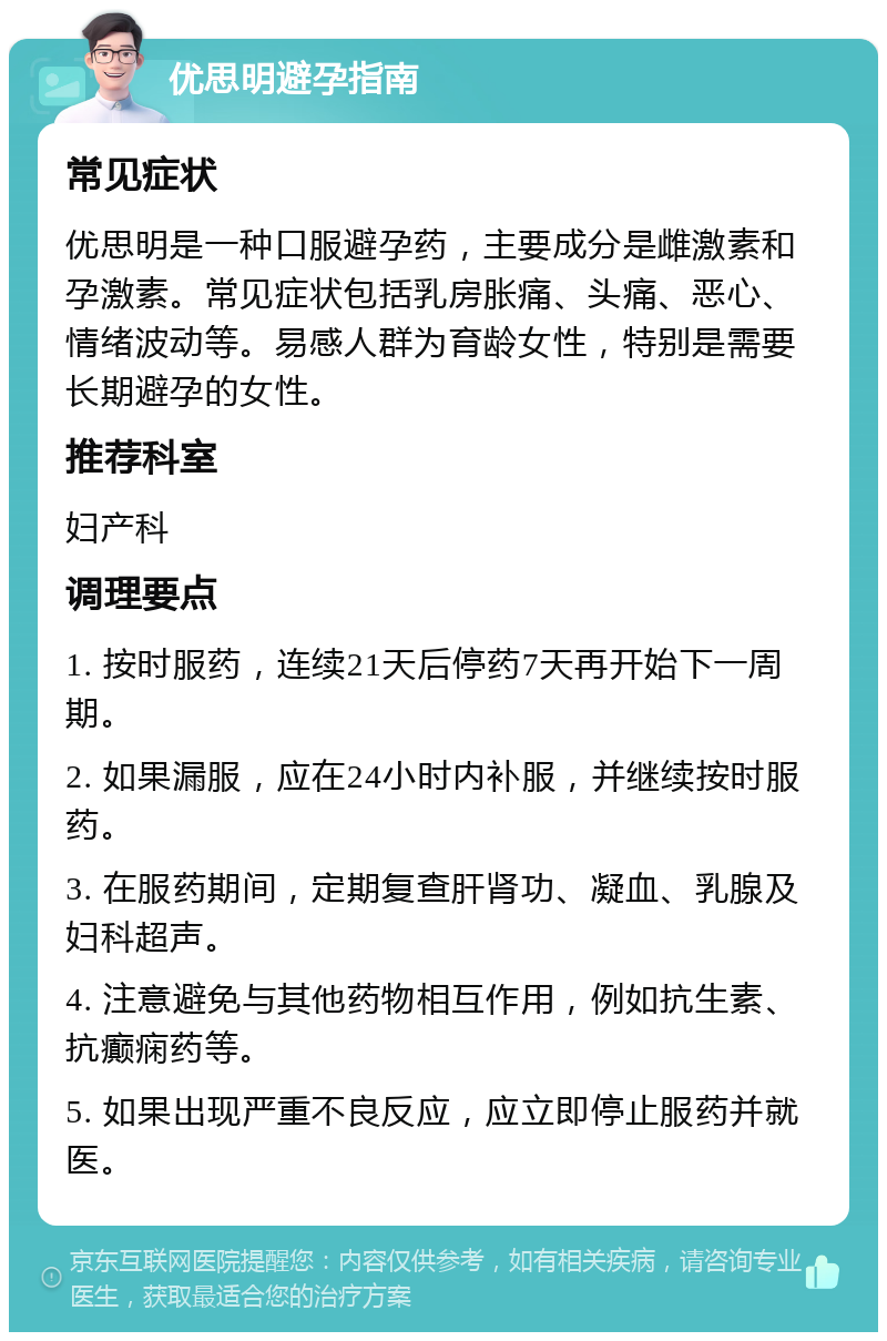 优思明避孕指南 常见症状 优思明是一种口服避孕药，主要成分是雌激素和孕激素。常见症状包括乳房胀痛、头痛、恶心、情绪波动等。易感人群为育龄女性，特别是需要长期避孕的女性。 推荐科室 妇产科 调理要点 1. 按时服药，连续21天后停药7天再开始下一周期。 2. 如果漏服，应在24小时内补服，并继续按时服药。 3. 在服药期间，定期复查肝肾功、凝血、乳腺及妇科超声。 4. 注意避免与其他药物相互作用，例如抗生素、抗癫痫药等。 5. 如果出现严重不良反应，应立即停止服药并就医。