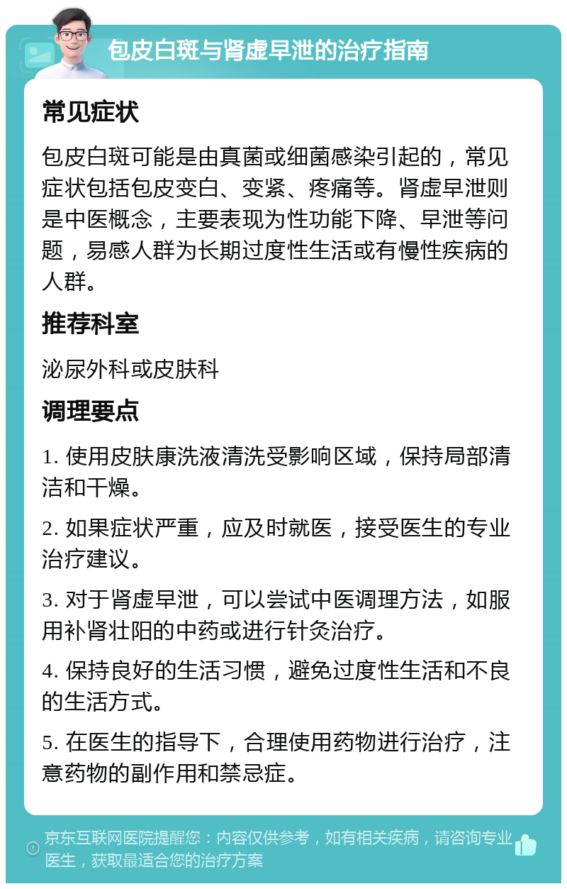 包皮白斑与肾虚早泄的治疗指南 常见症状 包皮白斑可能是由真菌或细菌感染引起的，常见症状包括包皮变白、变紧、疼痛等。肾虚早泄则是中医概念，主要表现为性功能下降、早泄等问题，易感人群为长期过度性生活或有慢性疾病的人群。 推荐科室 泌尿外科或皮肤科 调理要点 1. 使用皮肤康洗液清洗受影响区域，保持局部清洁和干燥。 2. 如果症状严重，应及时就医，接受医生的专业治疗建议。 3. 对于肾虚早泄，可以尝试中医调理方法，如服用补肾壮阳的中药或进行针灸治疗。 4. 保持良好的生活习惯，避免过度性生活和不良的生活方式。 5. 在医生的指导下，合理使用药物进行治疗，注意药物的副作用和禁忌症。