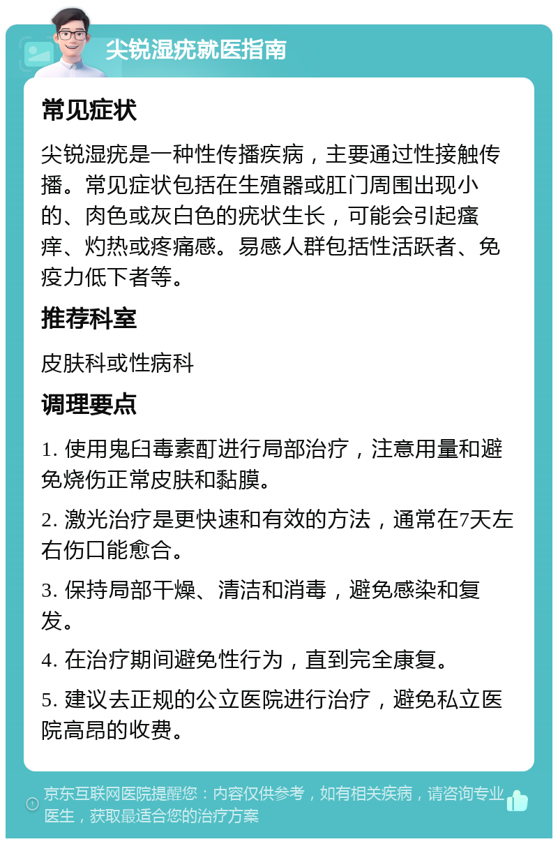 尖锐湿疣就医指南 常见症状 尖锐湿疣是一种性传播疾病，主要通过性接触传播。常见症状包括在生殖器或肛门周围出现小的、肉色或灰白色的疣状生长，可能会引起瘙痒、灼热或疼痛感。易感人群包括性活跃者、免疫力低下者等。 推荐科室 皮肤科或性病科 调理要点 1. 使用鬼臼毒素酊进行局部治疗，注意用量和避免烧伤正常皮肤和黏膜。 2. 激光治疗是更快速和有效的方法，通常在7天左右伤口能愈合。 3. 保持局部干燥、清洁和消毒，避免感染和复发。 4. 在治疗期间避免性行为，直到完全康复。 5. 建议去正规的公立医院进行治疗，避免私立医院高昂的收费。