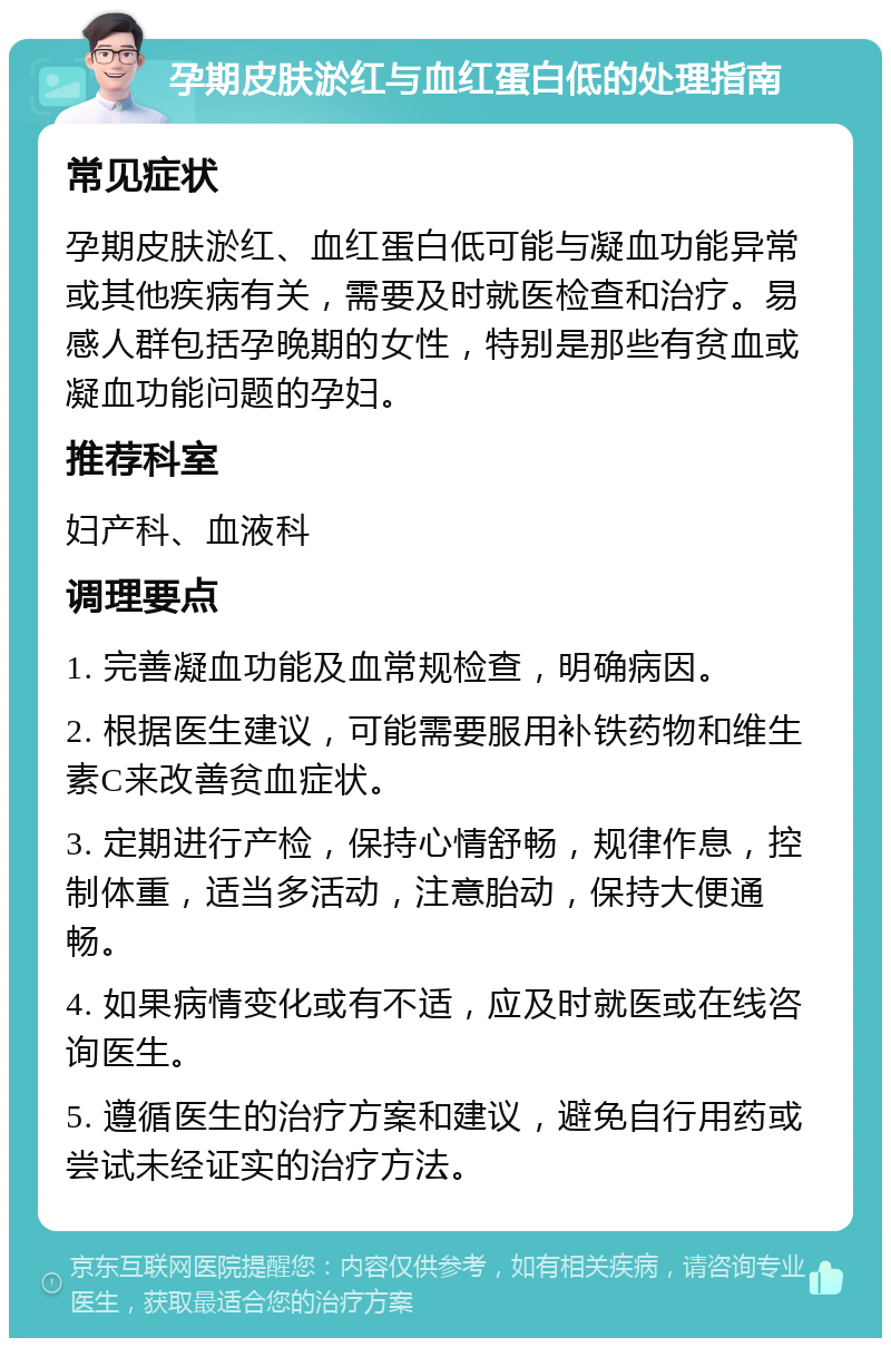 孕期皮肤淤红与血红蛋白低的处理指南 常见症状 孕期皮肤淤红、血红蛋白低可能与凝血功能异常或其他疾病有关，需要及时就医检查和治疗。易感人群包括孕晚期的女性，特别是那些有贫血或凝血功能问题的孕妇。 推荐科室 妇产科、血液科 调理要点 1. 完善凝血功能及血常规检查，明确病因。 2. 根据医生建议，可能需要服用补铁药物和维生素C来改善贫血症状。 3. 定期进行产检，保持心情舒畅，规律作息，控制体重，适当多活动，注意胎动，保持大便通畅。 4. 如果病情变化或有不适，应及时就医或在线咨询医生。 5. 遵循医生的治疗方案和建议，避免自行用药或尝试未经证实的治疗方法。