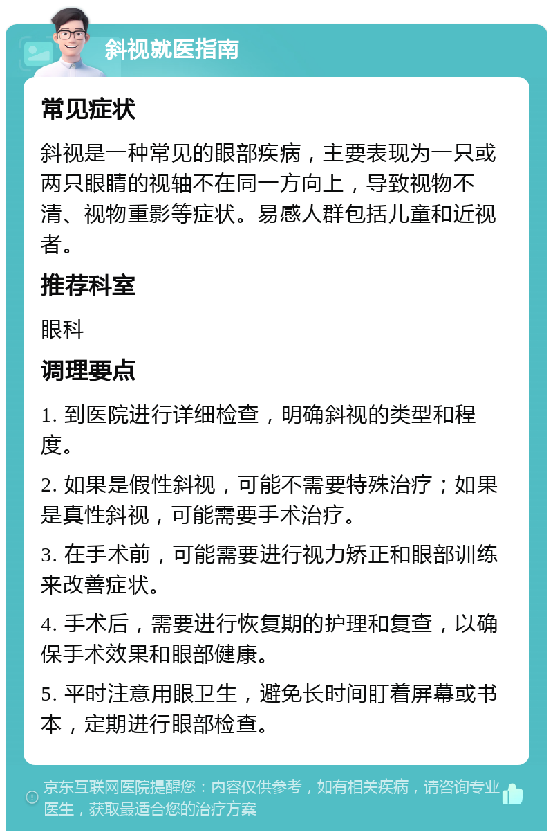 斜视就医指南 常见症状 斜视是一种常见的眼部疾病，主要表现为一只或两只眼睛的视轴不在同一方向上，导致视物不清、视物重影等症状。易感人群包括儿童和近视者。 推荐科室 眼科 调理要点 1. 到医院进行详细检查，明确斜视的类型和程度。 2. 如果是假性斜视，可能不需要特殊治疗；如果是真性斜视，可能需要手术治疗。 3. 在手术前，可能需要进行视力矫正和眼部训练来改善症状。 4. 手术后，需要进行恢复期的护理和复查，以确保手术效果和眼部健康。 5. 平时注意用眼卫生，避免长时间盯着屏幕或书本，定期进行眼部检查。