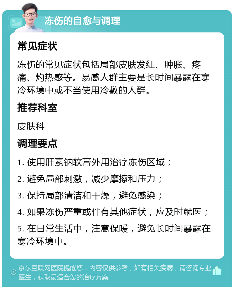 冻伤的自愈与调理 常见症状 冻伤的常见症状包括局部皮肤发红、肿胀、疼痛、灼热感等。易感人群主要是长时间暴露在寒冷环境中或不当使用冷敷的人群。 推荐科室 皮肤科 调理要点 1. 使用肝素钠软膏外用治疗冻伤区域； 2. 避免局部刺激，减少摩擦和压力； 3. 保持局部清洁和干燥，避免感染； 4. 如果冻伤严重或伴有其他症状，应及时就医； 5. 在日常生活中，注意保暖，避免长时间暴露在寒冷环境中。