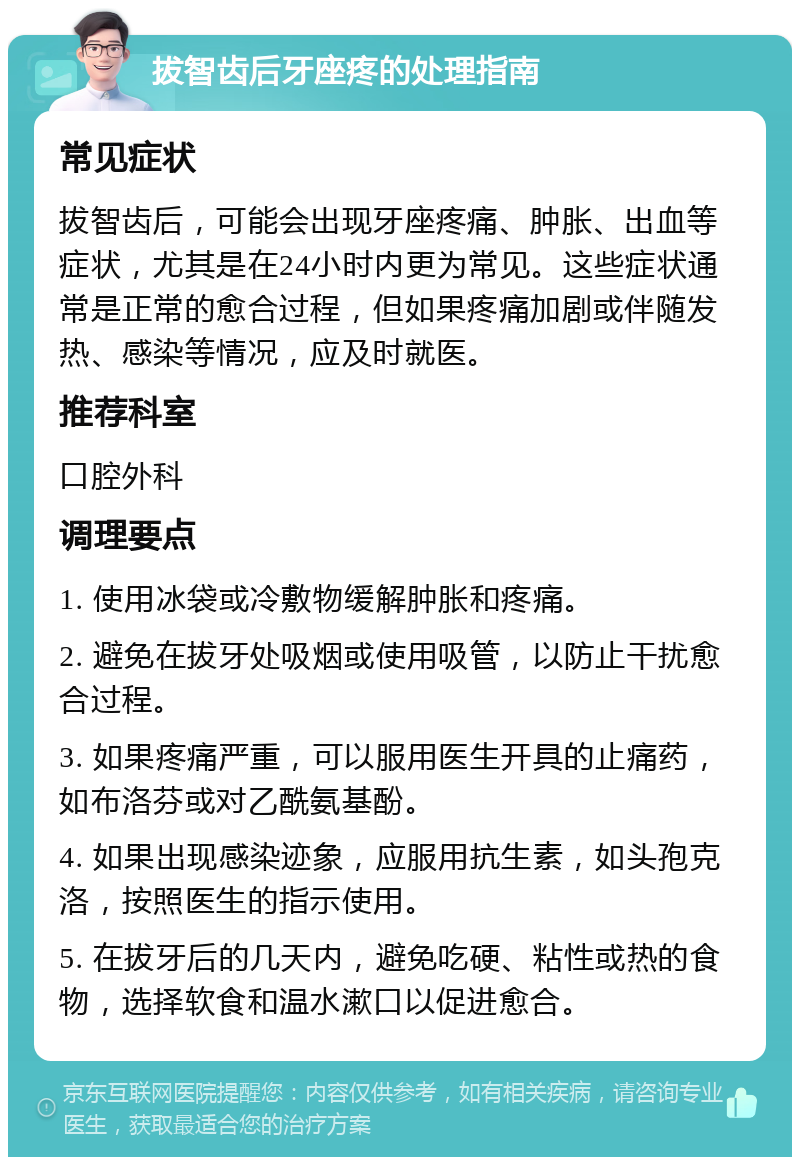 拔智齿后牙座疼的处理指南 常见症状 拔智齿后，可能会出现牙座疼痛、肿胀、出血等症状，尤其是在24小时内更为常见。这些症状通常是正常的愈合过程，但如果疼痛加剧或伴随发热、感染等情况，应及时就医。 推荐科室 口腔外科 调理要点 1. 使用冰袋或冷敷物缓解肿胀和疼痛。 2. 避免在拔牙处吸烟或使用吸管，以防止干扰愈合过程。 3. 如果疼痛严重，可以服用医生开具的止痛药，如布洛芬或对乙酰氨基酚。 4. 如果出现感染迹象，应服用抗生素，如头孢克洛，按照医生的指示使用。 5. 在拔牙后的几天内，避免吃硬、粘性或热的食物，选择软食和温水漱口以促进愈合。