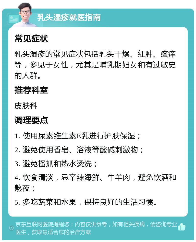 乳头湿疹就医指南 常见症状 乳头湿疹的常见症状包括乳头干燥、红肿、瘙痒等，多见于女性，尤其是哺乳期妇女和有过敏史的人群。 推荐科室 皮肤科 调理要点 1. 使用尿素维生素E乳进行护肤保湿； 2. 避免使用香皂、浴液等酸碱刺激物； 3. 避免搔抓和热水烫洗； 4. 饮食清淡，忌辛辣海鲜、牛羊肉，避免饮酒和熬夜； 5. 多吃蔬菜和水果，保持良好的生活习惯。