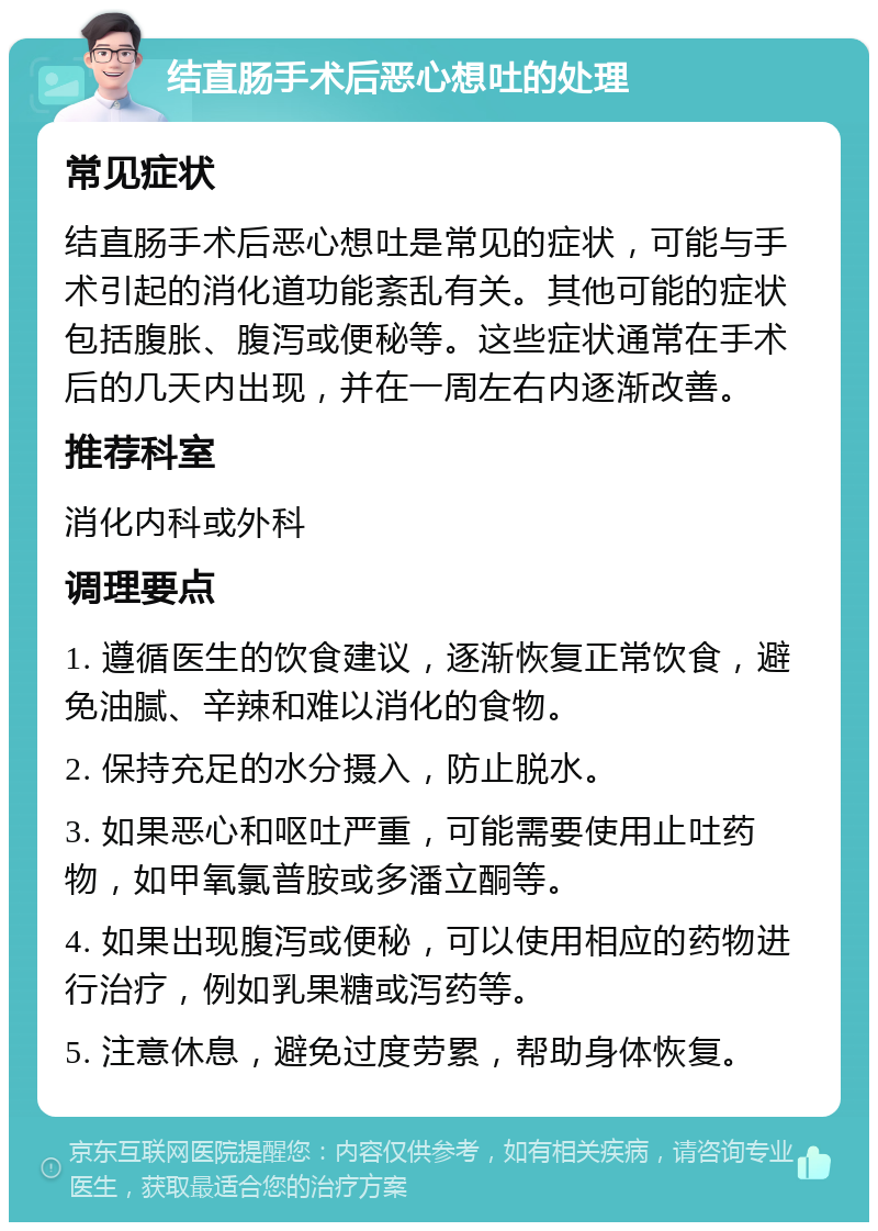 结直肠手术后恶心想吐的处理 常见症状 结直肠手术后恶心想吐是常见的症状，可能与手术引起的消化道功能紊乱有关。其他可能的症状包括腹胀、腹泻或便秘等。这些症状通常在手术后的几天内出现，并在一周左右内逐渐改善。 推荐科室 消化内科或外科 调理要点 1. 遵循医生的饮食建议，逐渐恢复正常饮食，避免油腻、辛辣和难以消化的食物。 2. 保持充足的水分摄入，防止脱水。 3. 如果恶心和呕吐严重，可能需要使用止吐药物，如甲氧氯普胺或多潘立酮等。 4. 如果出现腹泻或便秘，可以使用相应的药物进行治疗，例如乳果糖或泻药等。 5. 注意休息，避免过度劳累，帮助身体恢复。