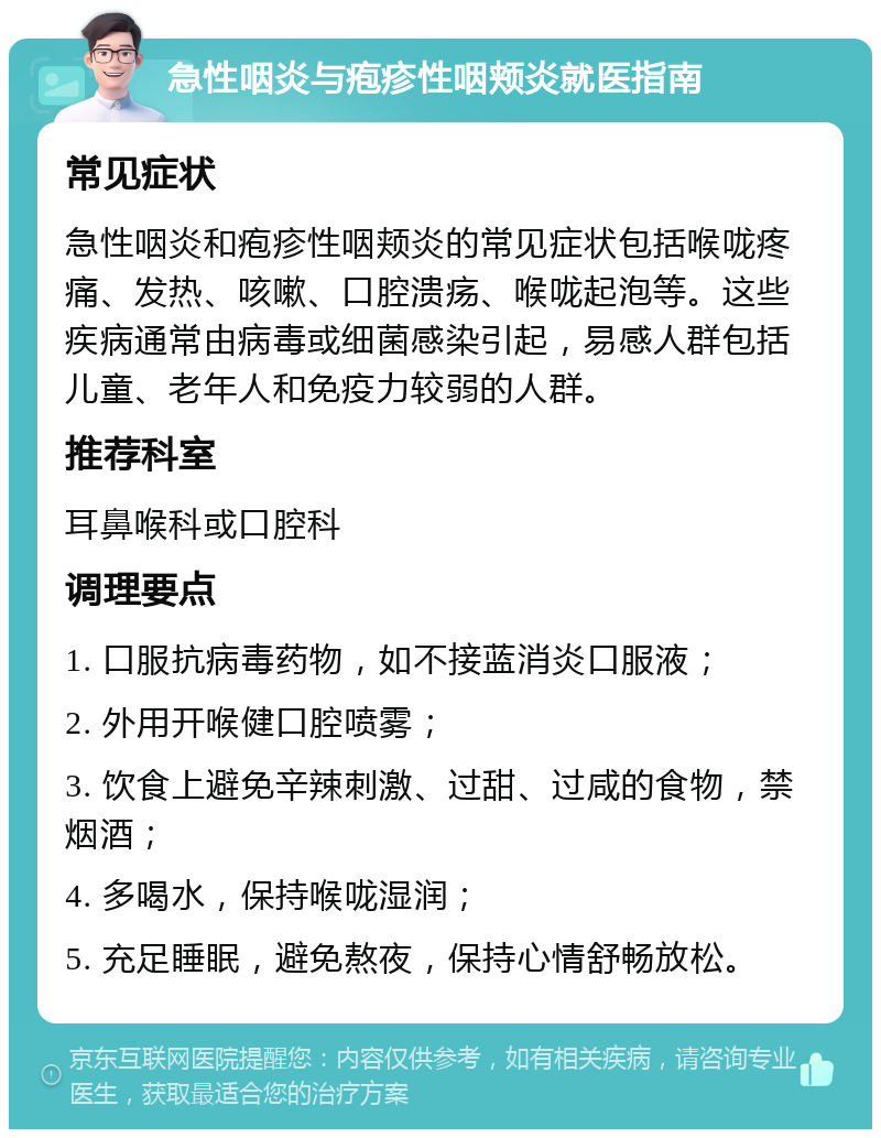 急性咽炎与疱疹性咽颊炎就医指南 常见症状 急性咽炎和疱疹性咽颊炎的常见症状包括喉咙疼痛、发热、咳嗽、口腔溃疡、喉咙起泡等。这些疾病通常由病毒或细菌感染引起，易感人群包括儿童、老年人和免疫力较弱的人群。 推荐科室 耳鼻喉科或口腔科 调理要点 1. 口服抗病毒药物，如不接蓝消炎口服液； 2. 外用开喉健口腔喷雾； 3. 饮食上避免辛辣刺激、过甜、过咸的食物，禁烟酒； 4. 多喝水，保持喉咙湿润； 5. 充足睡眠，避免熬夜，保持心情舒畅放松。