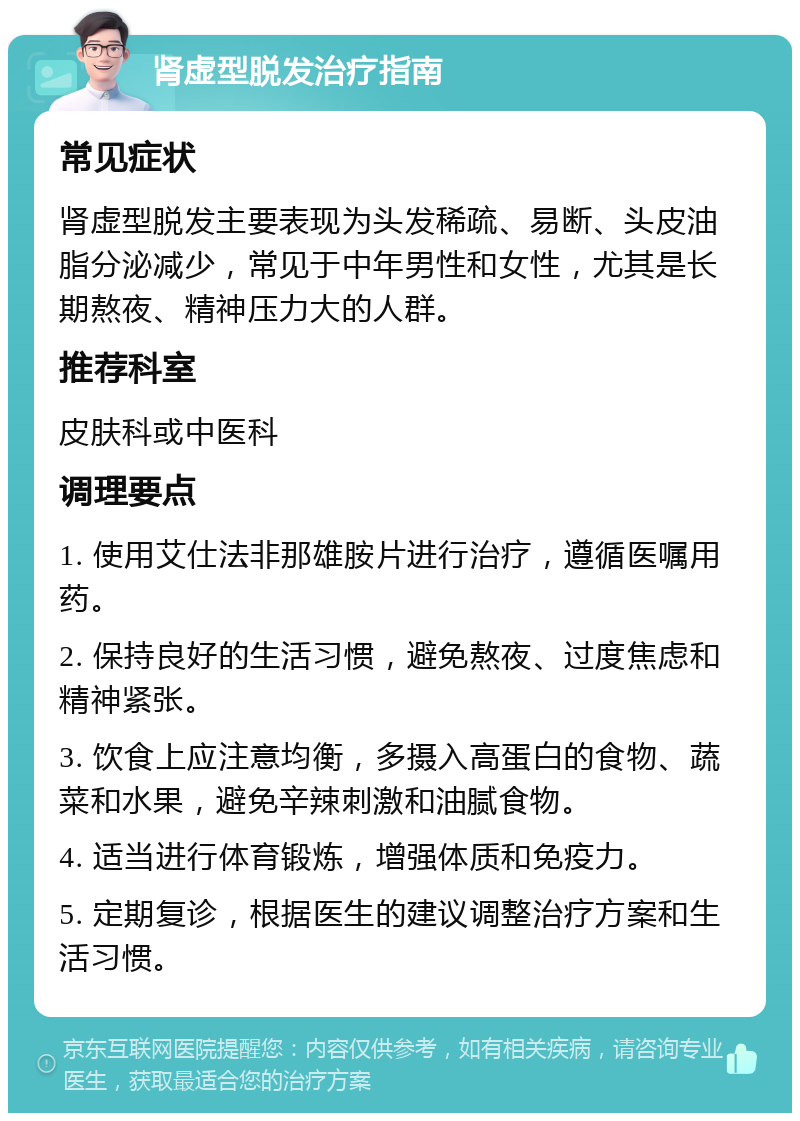 肾虚型脱发治疗指南 常见症状 肾虚型脱发主要表现为头发稀疏、易断、头皮油脂分泌减少，常见于中年男性和女性，尤其是长期熬夜、精神压力大的人群。 推荐科室 皮肤科或中医科 调理要点 1. 使用艾仕法非那雄胺片进行治疗，遵循医嘱用药。 2. 保持良好的生活习惯，避免熬夜、过度焦虑和精神紧张。 3. 饮食上应注意均衡，多摄入高蛋白的食物、蔬菜和水果，避免辛辣刺激和油腻食物。 4. 适当进行体育锻炼，增强体质和免疫力。 5. 定期复诊，根据医生的建议调整治疗方案和生活习惯。