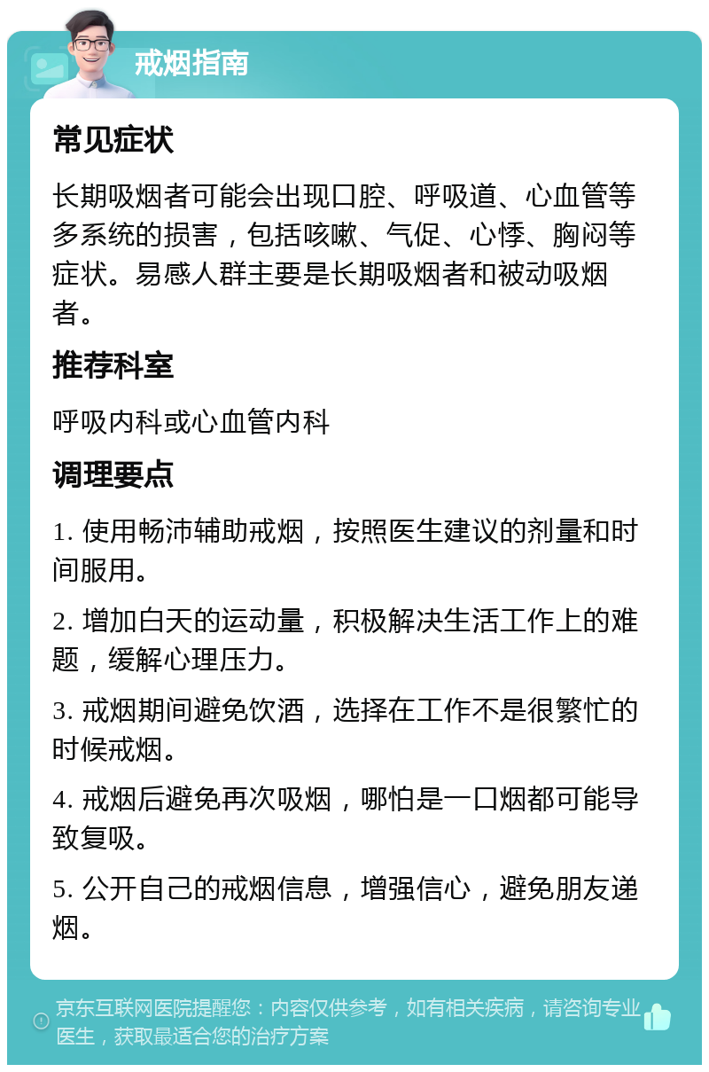 戒烟指南 常见症状 长期吸烟者可能会出现口腔、呼吸道、心血管等多系统的损害，包括咳嗽、气促、心悸、胸闷等症状。易感人群主要是长期吸烟者和被动吸烟者。 推荐科室 呼吸内科或心血管内科 调理要点 1. 使用畅沛辅助戒烟，按照医生建议的剂量和时间服用。 2. 增加白天的运动量，积极解决生活工作上的难题，缓解心理压力。 3. 戒烟期间避免饮酒，选择在工作不是很繁忙的时候戒烟。 4. 戒烟后避免再次吸烟，哪怕是一口烟都可能导致复吸。 5. 公开自己的戒烟信息，增强信心，避免朋友递烟。