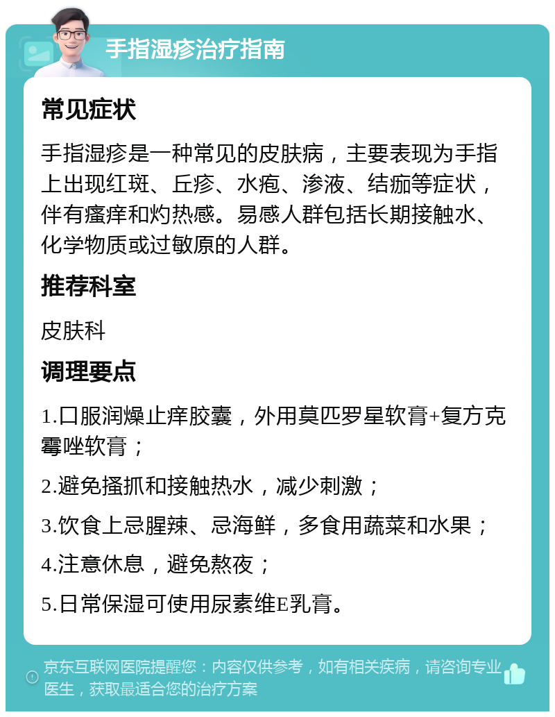 手指湿疹治疗指南 常见症状 手指湿疹是一种常见的皮肤病，主要表现为手指上出现红斑、丘疹、水疱、渗液、结痂等症状，伴有瘙痒和灼热感。易感人群包括长期接触水、化学物质或过敏原的人群。 推荐科室 皮肤科 调理要点 1.口服润燥止痒胶囊，外用莫匹罗星软膏+复方克霉唑软膏； 2.避免搔抓和接触热水，减少刺激； 3.饮食上忌腥辣、忌海鲜，多食用蔬菜和水果； 4.注意休息，避免熬夜； 5.日常保湿可使用尿素维E乳膏。