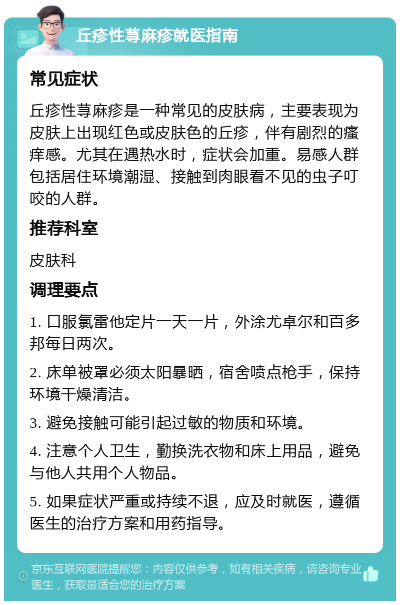 丘疹性荨麻疹就医指南 常见症状 丘疹性荨麻疹是一种常见的皮肤病，主要表现为皮肤上出现红色或皮肤色的丘疹，伴有剧烈的瘙痒感。尤其在遇热水时，症状会加重。易感人群包括居住环境潮湿、接触到肉眼看不见的虫子叮咬的人群。 推荐科室 皮肤科 调理要点 1. 口服氯雷他定片一天一片，外涂尤卓尔和百多邦每日两次。 2. 床单被罩必须太阳暴晒，宿舍喷点枪手，保持环境干燥清洁。 3. 避免接触可能引起过敏的物质和环境。 4. 注意个人卫生，勤换洗衣物和床上用品，避免与他人共用个人物品。 5. 如果症状严重或持续不退，应及时就医，遵循医生的治疗方案和用药指导。