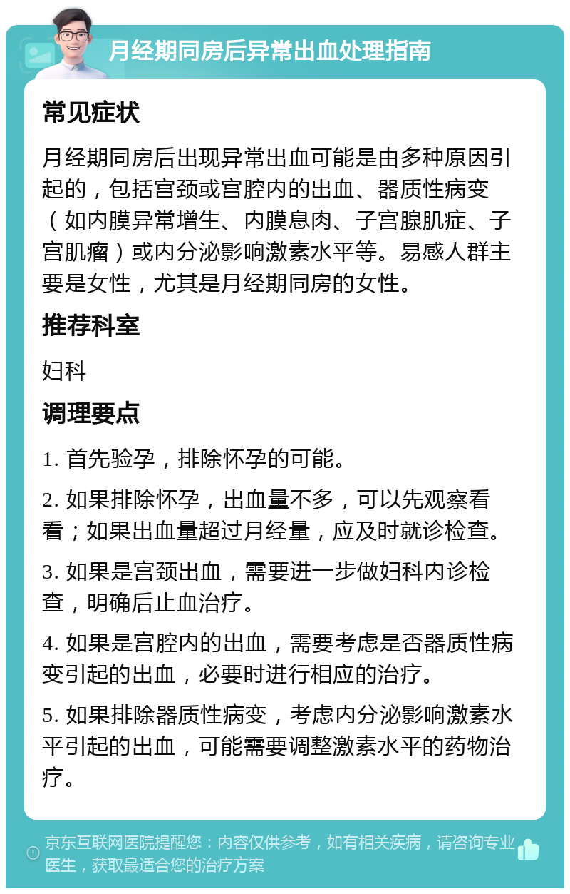 月经期同房后异常出血处理指南 常见症状 月经期同房后出现异常出血可能是由多种原因引起的，包括宫颈或宫腔内的出血、器质性病变（如内膜异常增生、内膜息肉、子宫腺肌症、子宫肌瘤）或内分泌影响激素水平等。易感人群主要是女性，尤其是月经期同房的女性。 推荐科室 妇科 调理要点 1. 首先验孕，排除怀孕的可能。 2. 如果排除怀孕，出血量不多，可以先观察看看；如果出血量超过月经量，应及时就诊检查。 3. 如果是宫颈出血，需要进一步做妇科内诊检查，明确后止血治疗。 4. 如果是宫腔内的出血，需要考虑是否器质性病变引起的出血，必要时进行相应的治疗。 5. 如果排除器质性病变，考虑内分泌影响激素水平引起的出血，可能需要调整激素水平的药物治疗。