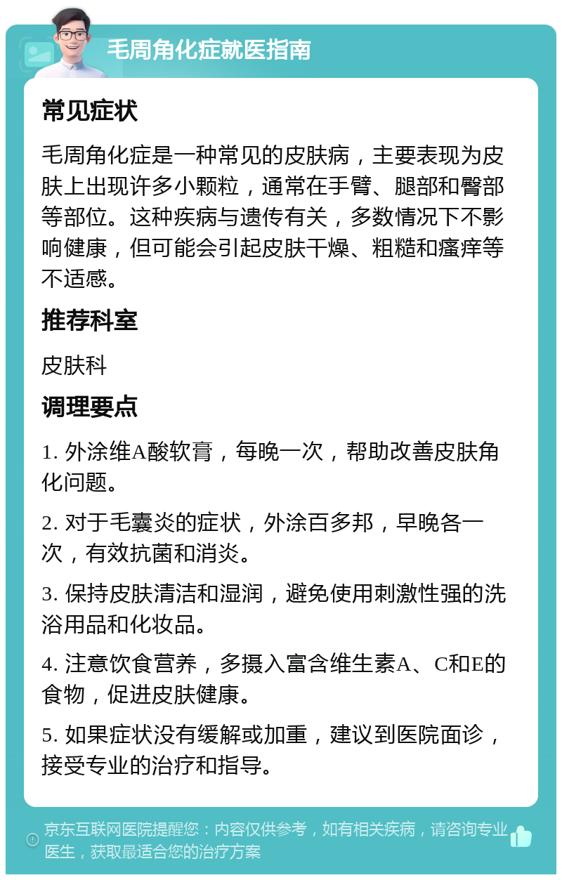 毛周角化症就医指南 常见症状 毛周角化症是一种常见的皮肤病，主要表现为皮肤上出现许多小颗粒，通常在手臂、腿部和臀部等部位。这种疾病与遗传有关，多数情况下不影响健康，但可能会引起皮肤干燥、粗糙和瘙痒等不适感。 推荐科室 皮肤科 调理要点 1. 外涂维A酸软膏，每晚一次，帮助改善皮肤角化问题。 2. 对于毛囊炎的症状，外涂百多邦，早晚各一次，有效抗菌和消炎。 3. 保持皮肤清洁和湿润，避免使用刺激性强的洗浴用品和化妆品。 4. 注意饮食营养，多摄入富含维生素A、C和E的食物，促进皮肤健康。 5. 如果症状没有缓解或加重，建议到医院面诊，接受专业的治疗和指导。