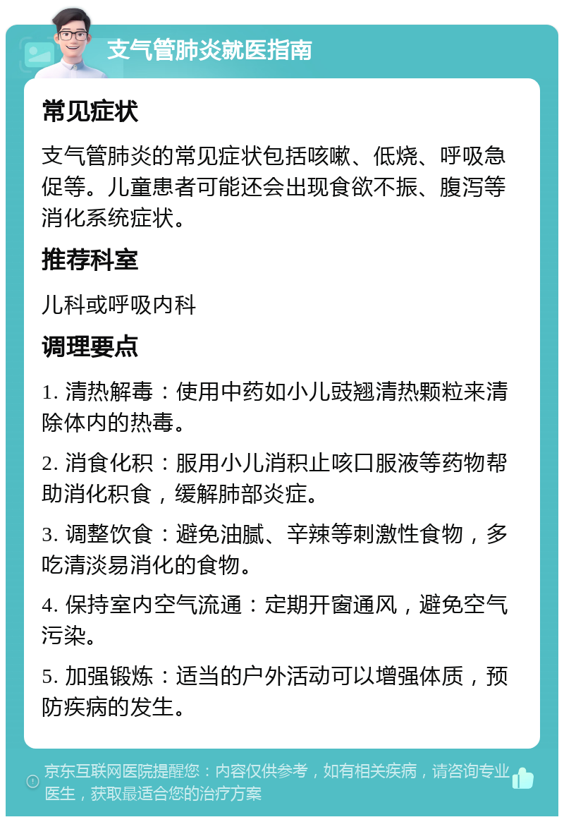 支气管肺炎就医指南 常见症状 支气管肺炎的常见症状包括咳嗽、低烧、呼吸急促等。儿童患者可能还会出现食欲不振、腹泻等消化系统症状。 推荐科室 儿科或呼吸内科 调理要点 1. 清热解毒：使用中药如小儿豉翘清热颗粒来清除体内的热毒。 2. 消食化积：服用小儿消积止咳口服液等药物帮助消化积食，缓解肺部炎症。 3. 调整饮食：避免油腻、辛辣等刺激性食物，多吃清淡易消化的食物。 4. 保持室内空气流通：定期开窗通风，避免空气污染。 5. 加强锻炼：适当的户外活动可以增强体质，预防疾病的发生。