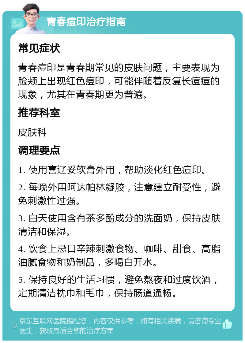 青春痘印治疗指南 常见症状 青春痘印是青春期常见的皮肤问题，主要表现为脸颊上出现红色痘印，可能伴随着反复长痘痘的现象，尤其在青春期更为普遍。 推荐科室 皮肤科 调理要点 1. 使用喜辽妥软膏外用，帮助淡化红色痘印。 2. 每晚外用阿达帕林凝胶，注意建立耐受性，避免刺激性过强。 3. 白天使用含有茶多酚成分的洗面奶，保持皮肤清洁和保湿。 4. 饮食上忌口辛辣刺激食物、咖啡、甜食、高脂油腻食物和奶制品，多喝白开水。 5. 保持良好的生活习惯，避免熬夜和过度饮酒，定期清洁枕巾和毛巾，保持肠道通畅。