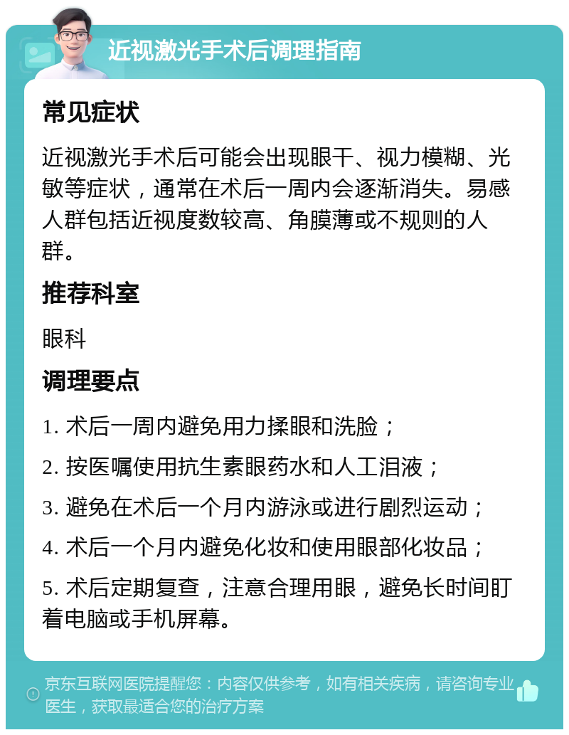 近视激光手术后调理指南 常见症状 近视激光手术后可能会出现眼干、视力模糊、光敏等症状，通常在术后一周内会逐渐消失。易感人群包括近视度数较高、角膜薄或不规则的人群。 推荐科室 眼科 调理要点 1. 术后一周内避免用力揉眼和洗脸； 2. 按医嘱使用抗生素眼药水和人工泪液； 3. 避免在术后一个月内游泳或进行剧烈运动； 4. 术后一个月内避免化妆和使用眼部化妆品； 5. 术后定期复查，注意合理用眼，避免长时间盯着电脑或手机屏幕。