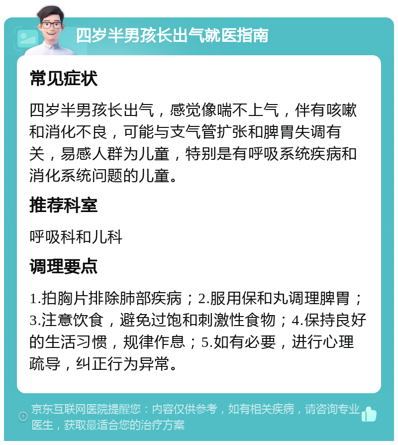 四岁半男孩长出气就医指南 常见症状 四岁半男孩长出气，感觉像喘不上气，伴有咳嗽和消化不良，可能与支气管扩张和脾胃失调有关，易感人群为儿童，特别是有呼吸系统疾病和消化系统问题的儿童。 推荐科室 呼吸科和儿科 调理要点 1.拍胸片排除肺部疾病；2.服用保和丸调理脾胃；3.注意饮食，避免过饱和刺激性食物；4.保持良好的生活习惯，规律作息；5.如有必要，进行心理疏导，纠正行为异常。