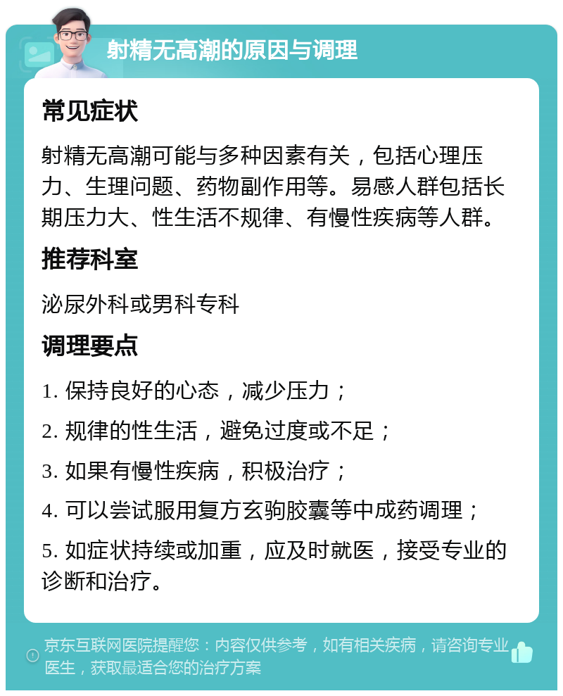 射精无高潮的原因与调理 常见症状 射精无高潮可能与多种因素有关，包括心理压力、生理问题、药物副作用等。易感人群包括长期压力大、性生活不规律、有慢性疾病等人群。 推荐科室 泌尿外科或男科专科 调理要点 1. 保持良好的心态，减少压力； 2. 规律的性生活，避免过度或不足； 3. 如果有慢性疾病，积极治疗； 4. 可以尝试服用复方玄驹胶囊等中成药调理； 5. 如症状持续或加重，应及时就医，接受专业的诊断和治疗。