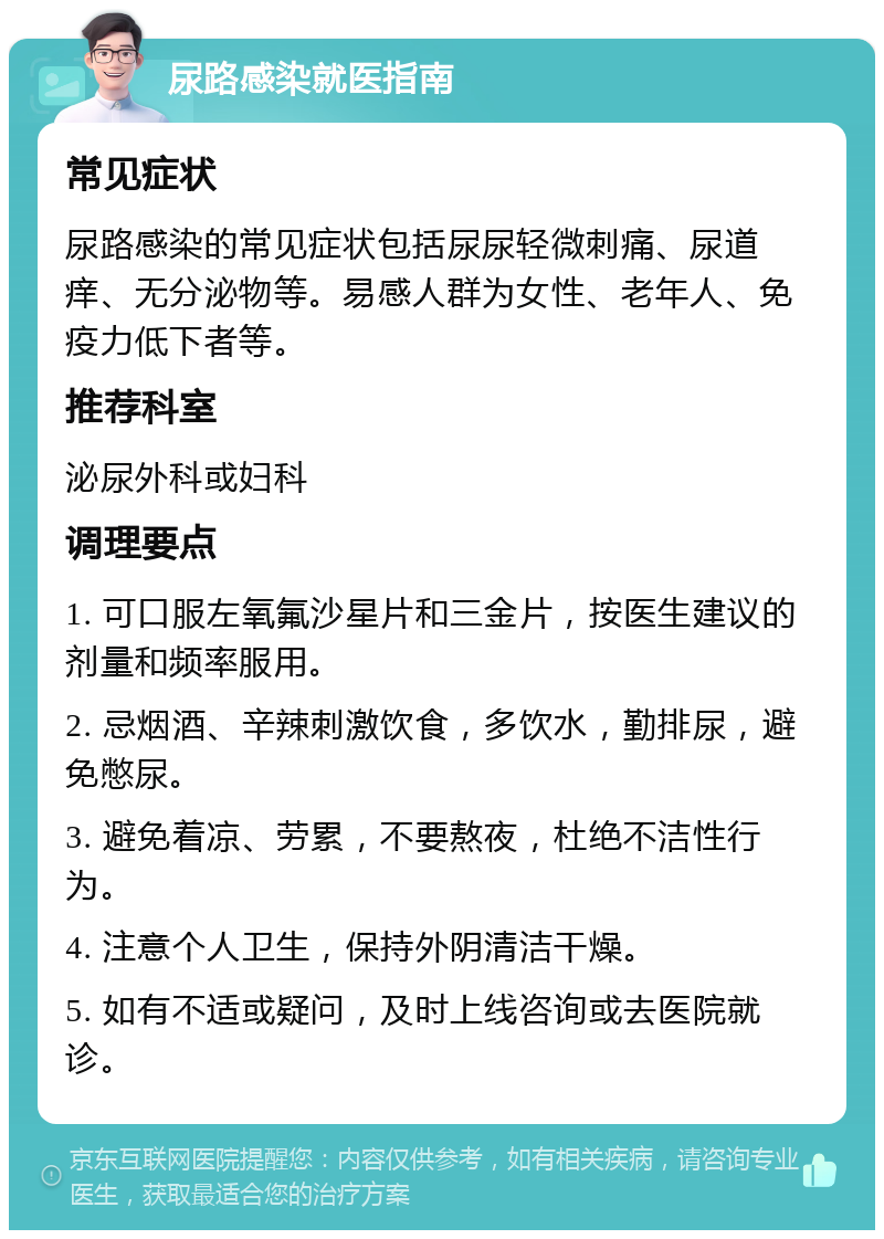 尿路感染就医指南 常见症状 尿路感染的常见症状包括尿尿轻微刺痛、尿道痒、无分泌物等。易感人群为女性、老年人、免疫力低下者等。 推荐科室 泌尿外科或妇科 调理要点 1. 可口服左氧氟沙星片和三金片，按医生建议的剂量和频率服用。 2. 忌烟酒、辛辣刺激饮食，多饮水，勤排尿，避免憋尿。 3. 避免着凉、劳累，不要熬夜，杜绝不洁性行为。 4. 注意个人卫生，保持外阴清洁干燥。 5. 如有不适或疑问，及时上线咨询或去医院就诊。