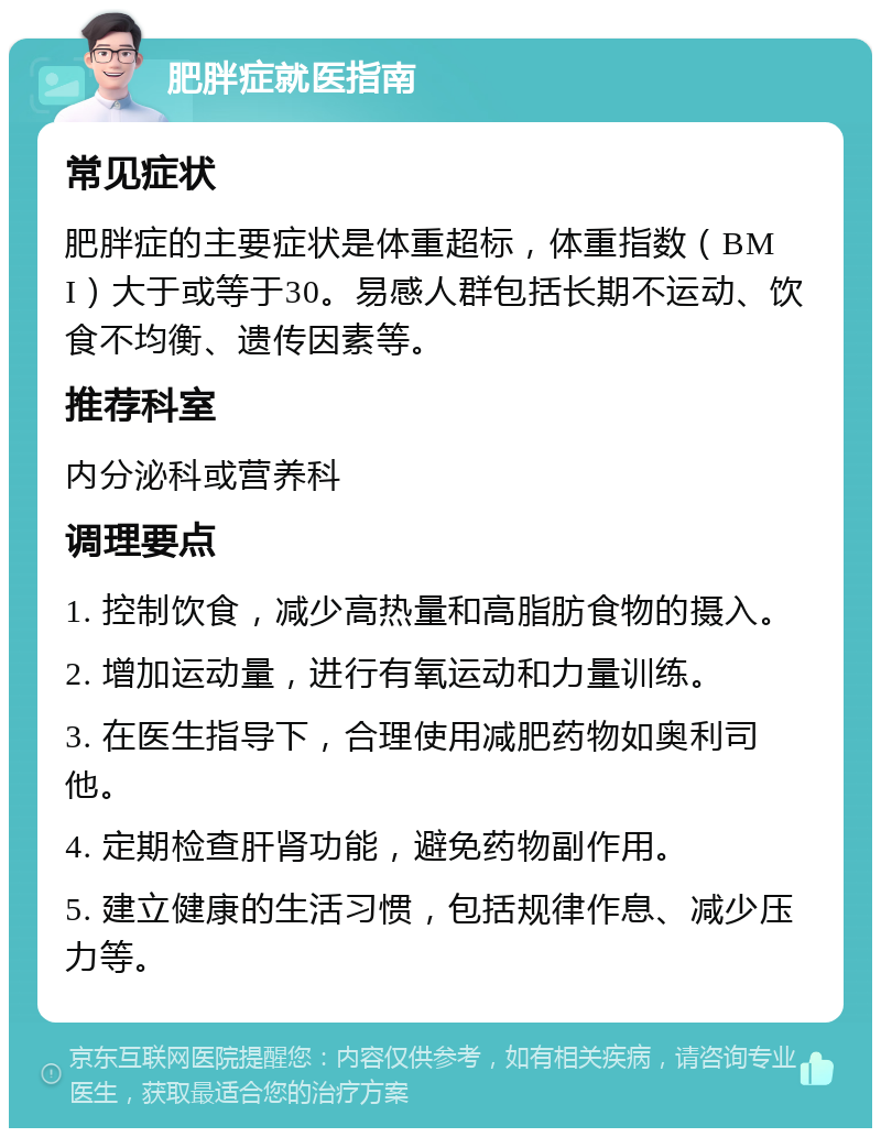 肥胖症就医指南 常见症状 肥胖症的主要症状是体重超标，体重指数（BMI）大于或等于30。易感人群包括长期不运动、饮食不均衡、遗传因素等。 推荐科室 内分泌科或营养科 调理要点 1. 控制饮食，减少高热量和高脂肪食物的摄入。 2. 增加运动量，进行有氧运动和力量训练。 3. 在医生指导下，合理使用减肥药物如奥利司他。 4. 定期检查肝肾功能，避免药物副作用。 5. 建立健康的生活习惯，包括规律作息、减少压力等。