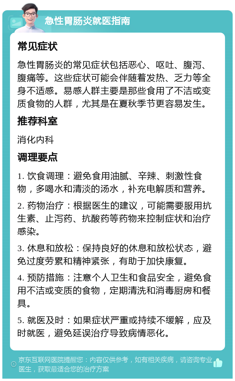 急性胃肠炎就医指南 常见症状 急性胃肠炎的常见症状包括恶心、呕吐、腹泻、腹痛等。这些症状可能会伴随着发热、乏力等全身不适感。易感人群主要是那些食用了不洁或变质食物的人群，尤其是在夏秋季节更容易发生。 推荐科室 消化内科 调理要点 1. 饮食调理：避免食用油腻、辛辣、刺激性食物，多喝水和清淡的汤水，补充电解质和营养。 2. 药物治疗：根据医生的建议，可能需要服用抗生素、止泻药、抗酸药等药物来控制症状和治疗感染。 3. 休息和放松：保持良好的休息和放松状态，避免过度劳累和精神紧张，有助于加快康复。 4. 预防措施：注意个人卫生和食品安全，避免食用不洁或变质的食物，定期清洗和消毒厨房和餐具。 5. 就医及时：如果症状严重或持续不缓解，应及时就医，避免延误治疗导致病情恶化。