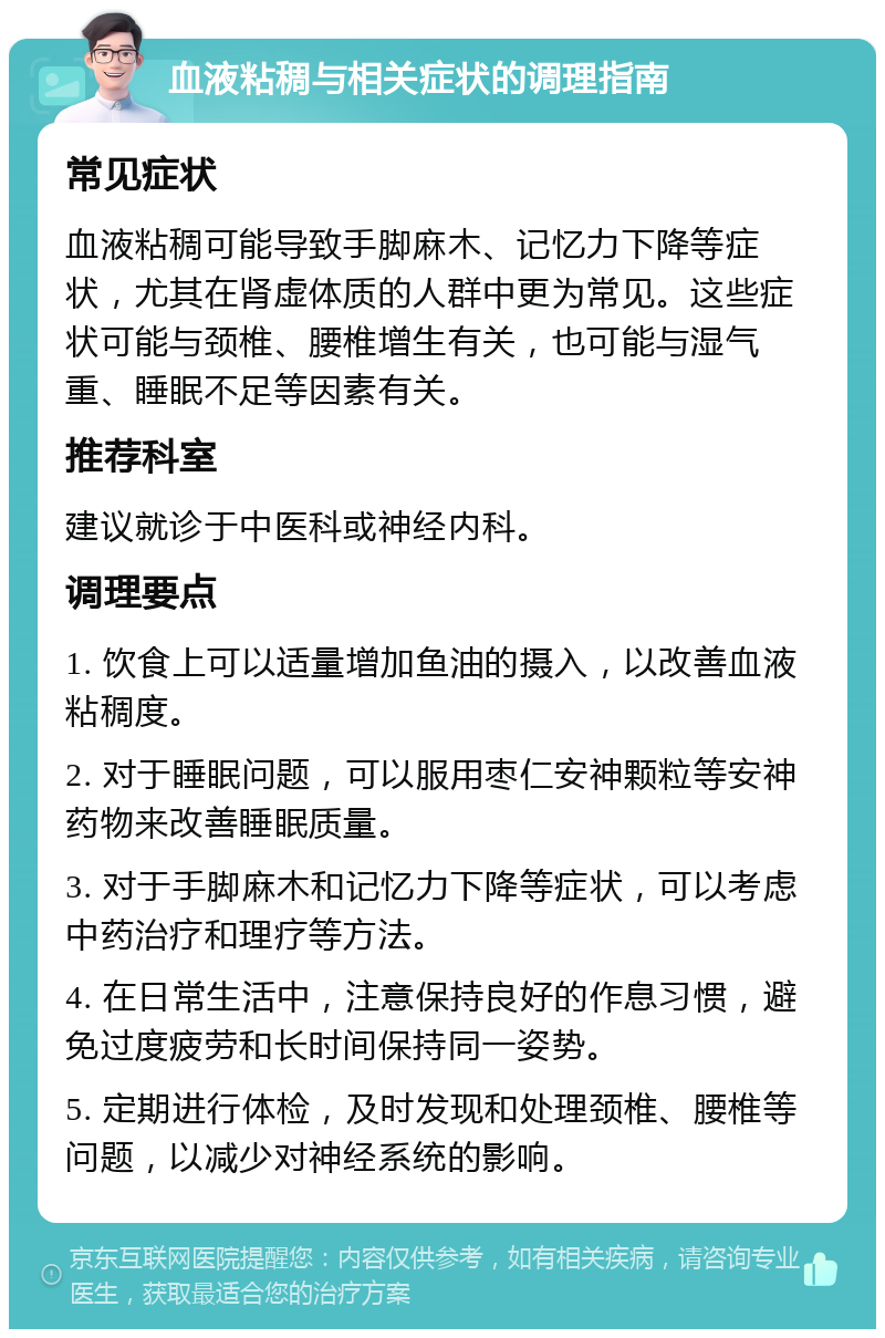 血液粘稠与相关症状的调理指南 常见症状 血液粘稠可能导致手脚麻木、记忆力下降等症状，尤其在肾虚体质的人群中更为常见。这些症状可能与颈椎、腰椎增生有关，也可能与湿气重、睡眠不足等因素有关。 推荐科室 建议就诊于中医科或神经内科。 调理要点 1. 饮食上可以适量增加鱼油的摄入，以改善血液粘稠度。 2. 对于睡眠问题，可以服用枣仁安神颗粒等安神药物来改善睡眠质量。 3. 对于手脚麻木和记忆力下降等症状，可以考虑中药治疗和理疗等方法。 4. 在日常生活中，注意保持良好的作息习惯，避免过度疲劳和长时间保持同一姿势。 5. 定期进行体检，及时发现和处理颈椎、腰椎等问题，以减少对神经系统的影响。